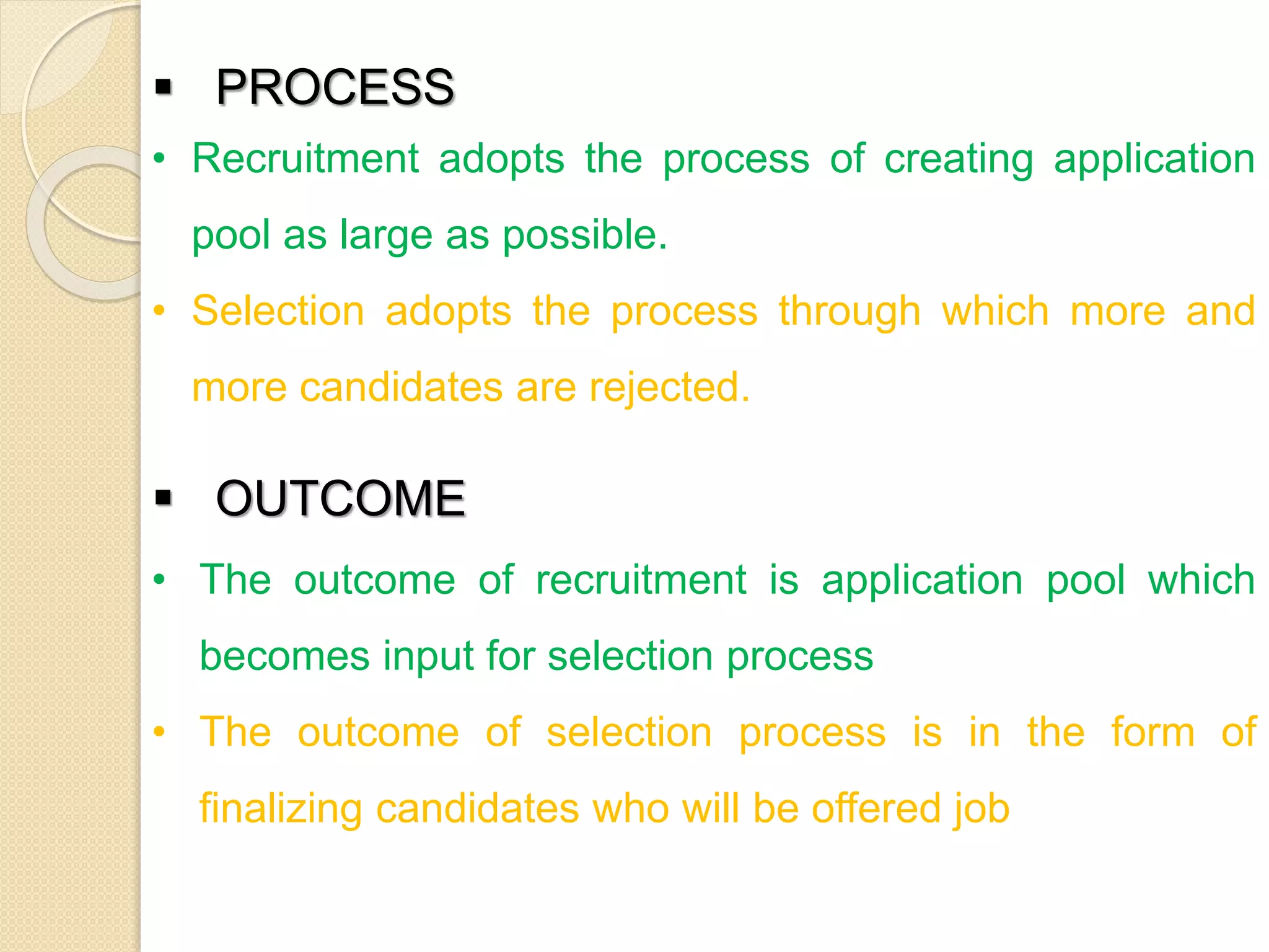  PROCESS
• Recruitment adopts the process of creating application
pool as large as possible.
• Selection adopts the process through which more and
more candidates are rejected.
 OUTCOME
• The outcome of recruitment is application pool which
becomes input for selection process
• The outcome of selection process is in the form of
finalizing candidates who will be offered job
 