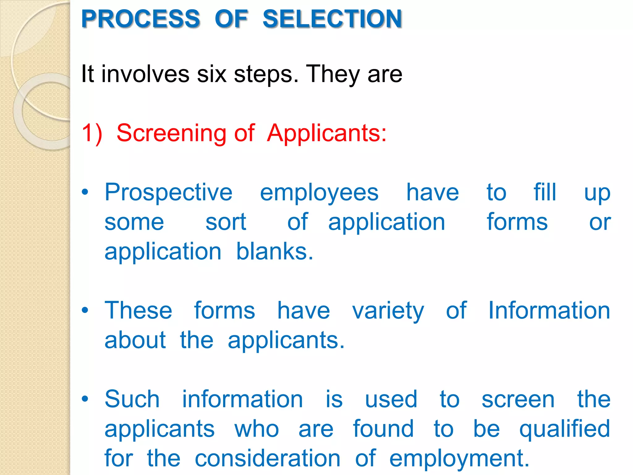 PROCESS OF SELECTION
It involves six steps. They are
1) Screening of Applicants:
• Prospective employees have to fill up
some sort of application forms or
application blanks.
• These forms have variety of Information
about the applicants.
• Such information is used to screen the
applicants who are found to be qualified
for the consideration of employment.
 