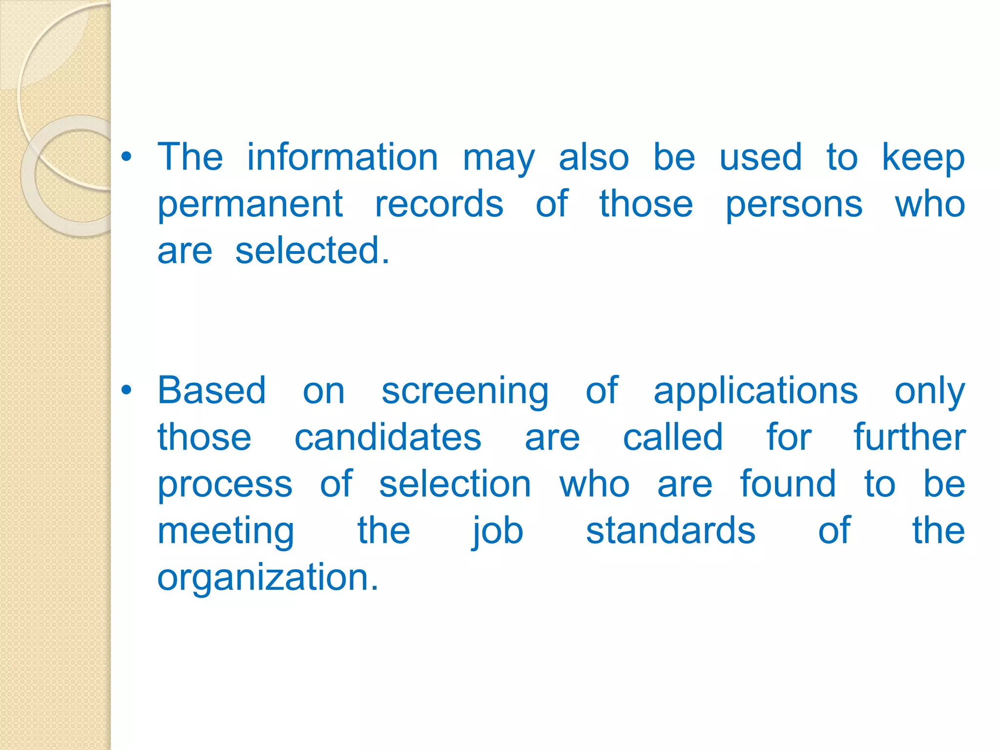 • The information may also be used to keep
permanent records of those persons who
are selected.
• Based on screening of applications only
those candidates are called for further
process of selection who are found to be
meeting the job standards of the
organization.
 