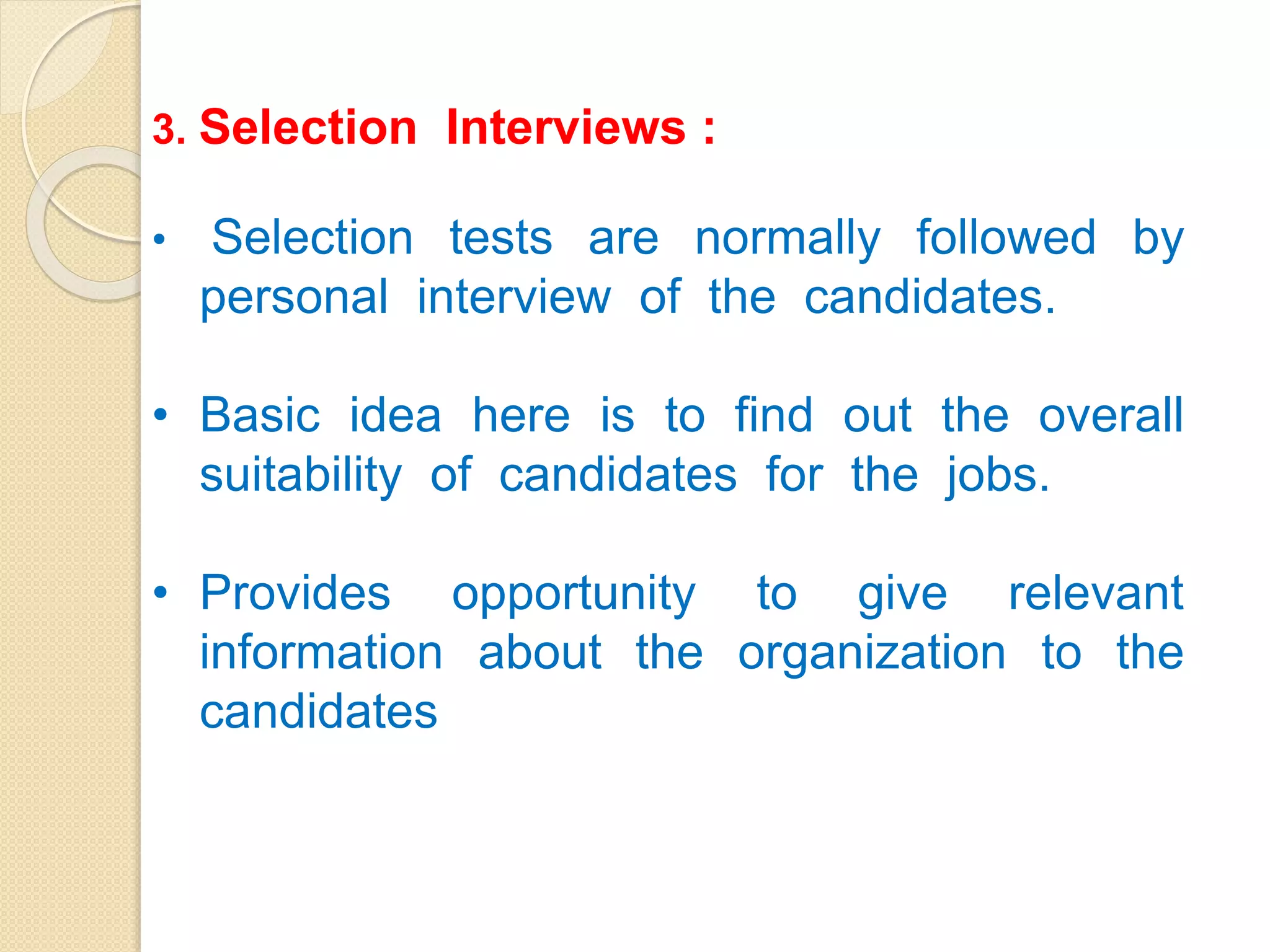 3. Selection Interviews :
• Selection tests are normally followed by
personal interview of the candidates.
• Basic idea here is to find out the overall
suitability of candidates for the jobs.
• Provides opportunity to give relevant
information about the organization to the
candidates
 