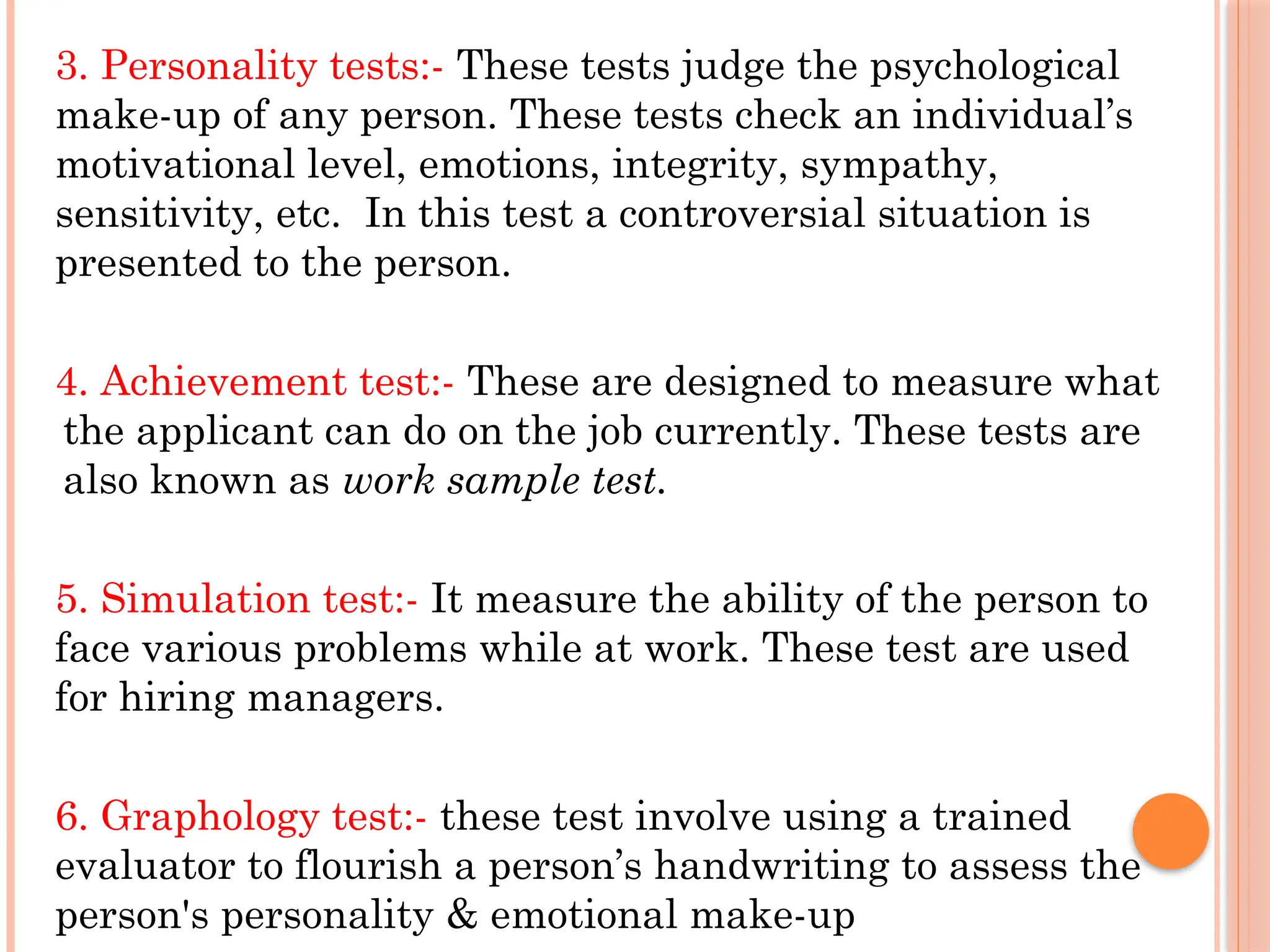 3. Personality tests:- These tests judge the psychological
make-up of any person. These tests check an individual’s
motivational level, emotions, integrity, sympathy,
sensitivity, etc. In this test a controversial situation is
presented to the person.
4. Achievement test:- These are designed to measure what
the applicant can do on the job currently. These tests are
also known as work sample test.
5. Simulation test:- It measure the ability of the person to
face various problems while at work. These test are used
for hiring managers.
6. Graphology test:- these test involve using a trained
evaluator to flourish a person’s handwriting to assess the
person's personality & emotional make-up
 