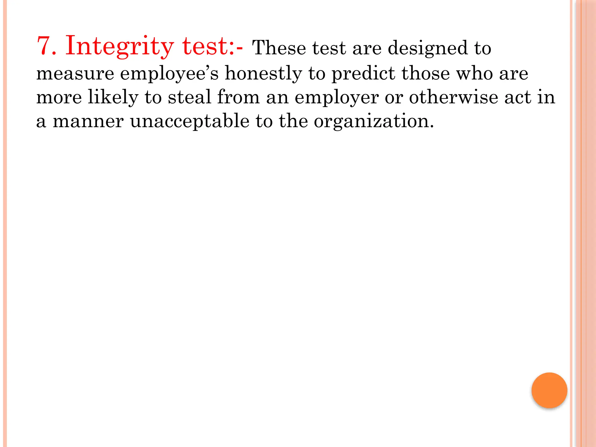 7. Integrity test:- These test are designed to
measure employee’s honestly to predict those who are
more likely to steal from an employer or otherwise act in
a manner unacceptable to the organization.
 