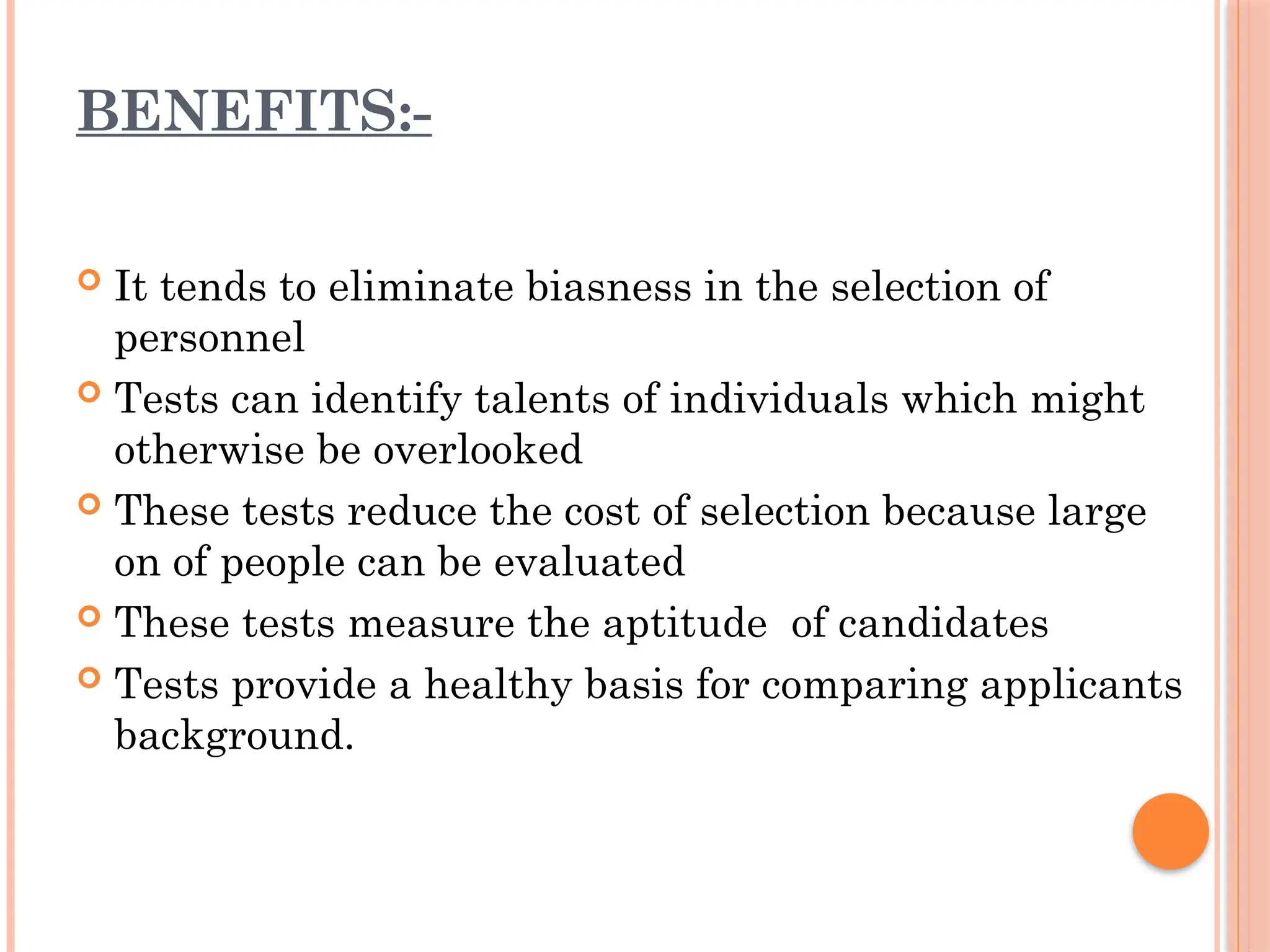 BENEFITS:-
 It tends to eliminate biasness in the selection of
personnel
 Tests can identify talents of individuals which might
otherwise be overlooked
 These tests reduce the cost of selection because large
on of people can be evaluated
 These tests measure the aptitude of candidates
 Tests provide a healthy basis for comparing applicants
background.
 