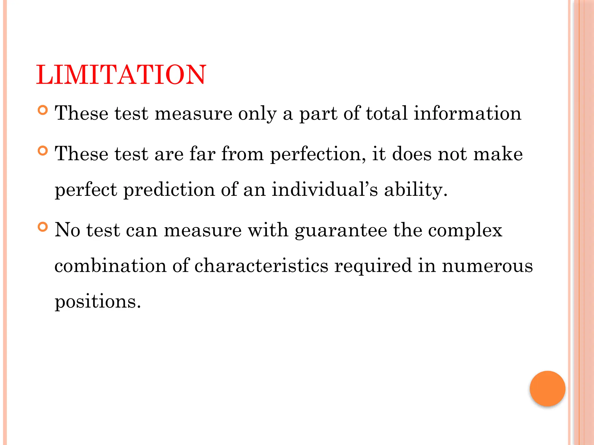 LIMITATION
 These test measure only a part of total information
 These test are far from perfection, it does not make
perfect prediction of an individual’s ability.
 No test can measure with guarantee the complex
combination of characteristics required in numerous
positions.
 