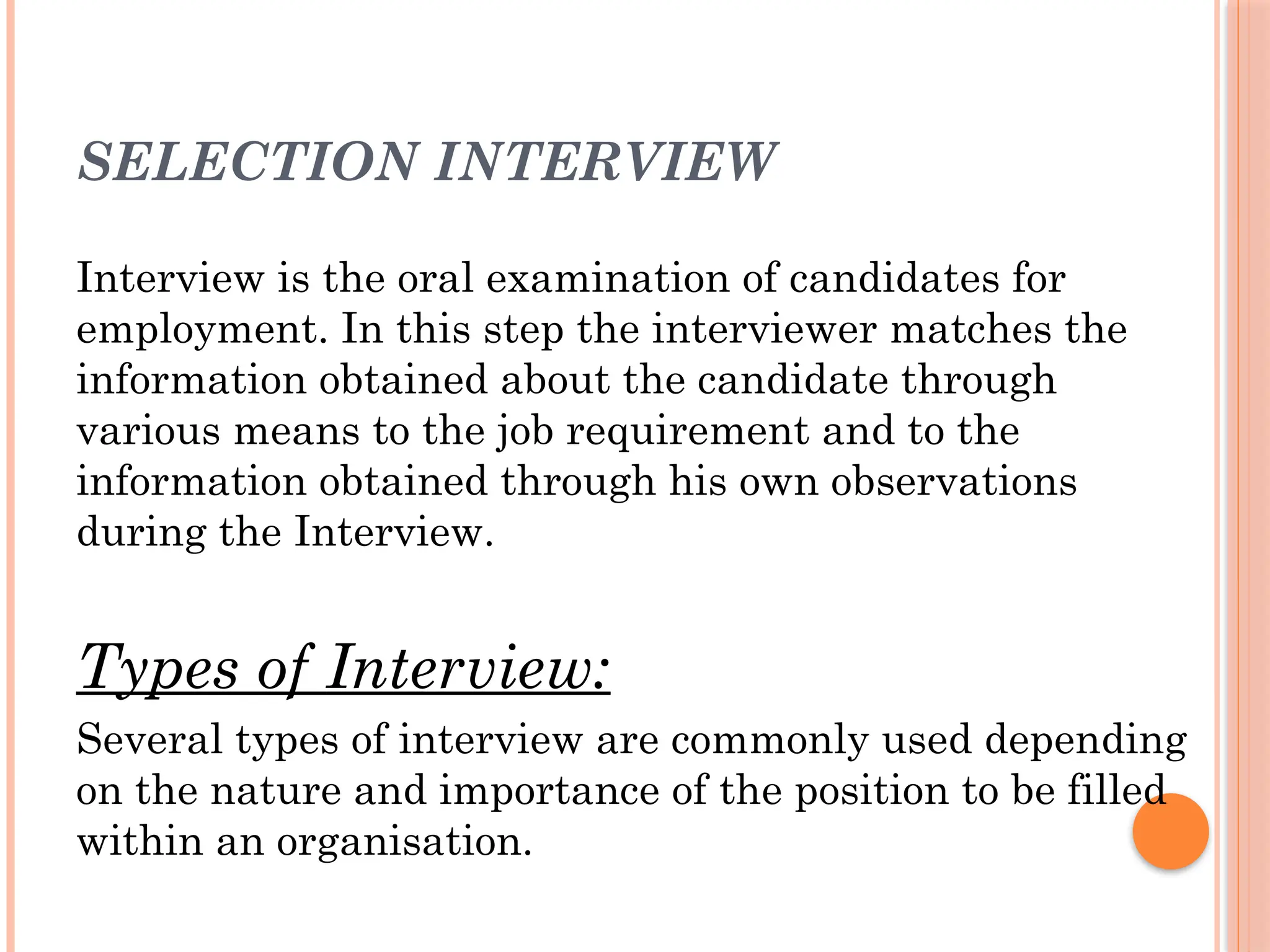 SELECTION INTERVIEW
Interview is the oral examination of candidates for
employment. In this step the interviewer matches the
information obtained about the candidate through
various means to the job requirement and to the
information obtained through his own observations
during the Interview.
Types of Interview:
Several types of interview are commonly used depending
on the nature and importance of the position to be filled
within an organisation.
 