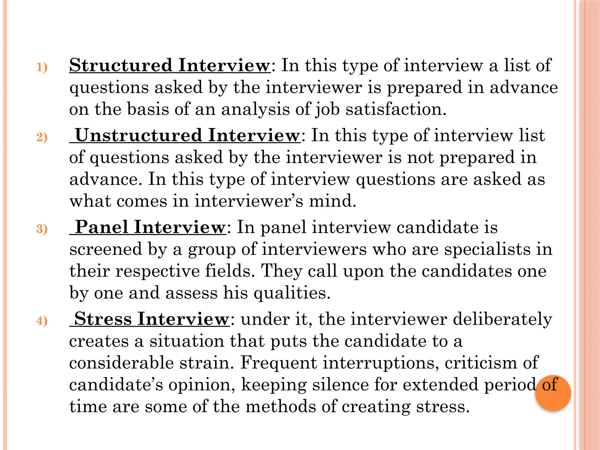 1) Structured Interview: In this type of interview a list of
questions asked by the interviewer is prepared in advance
on the basis of an analysis of job satisfaction.
2) Unstructured Interview: In this type of interview list
of questions asked by the interviewer is not prepared in
advance. In this type of interview questions are asked as
what comes in interviewer’s mind.
3) Panel Interview: In panel interview candidate is
screened by a group of interviewers who are specialists in
their respective fields. They call upon the candidates one
by one and assess his qualities.
4) Stress Interview: under it, the interviewer deliberately
creates a situation that puts the candidate to a
considerable strain. Frequent interruptions, criticism of
candidate’s opinion, keeping silence for extended period of
time are some of the methods of creating stress.
 