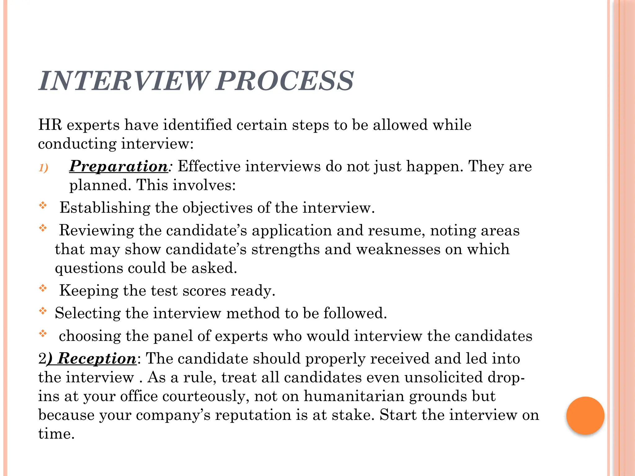 INTERVIEW PROCESS
HR experts have identified certain steps to be allowed while
conducting interview:
1) Preparation: Effective interviews do not just happen. They are
planned. This involves:
 Establishing the objectives of the interview.
 Reviewing the candidate’s application and resume, noting areas
that may show candidate’s strengths and weaknesses on which
questions could be asked.
 Keeping the test scores ready.
 Selecting the interview method to be followed.
 choosing the panel of experts who would interview the candidates
2) Reception: The candidate should properly received and led into
the interview . As a rule, treat all candidates even unsolicited drop-
ins at your office courteously, not on humanitarian grounds but
because your company’s reputation is at stake. Start the interview on
time.
 