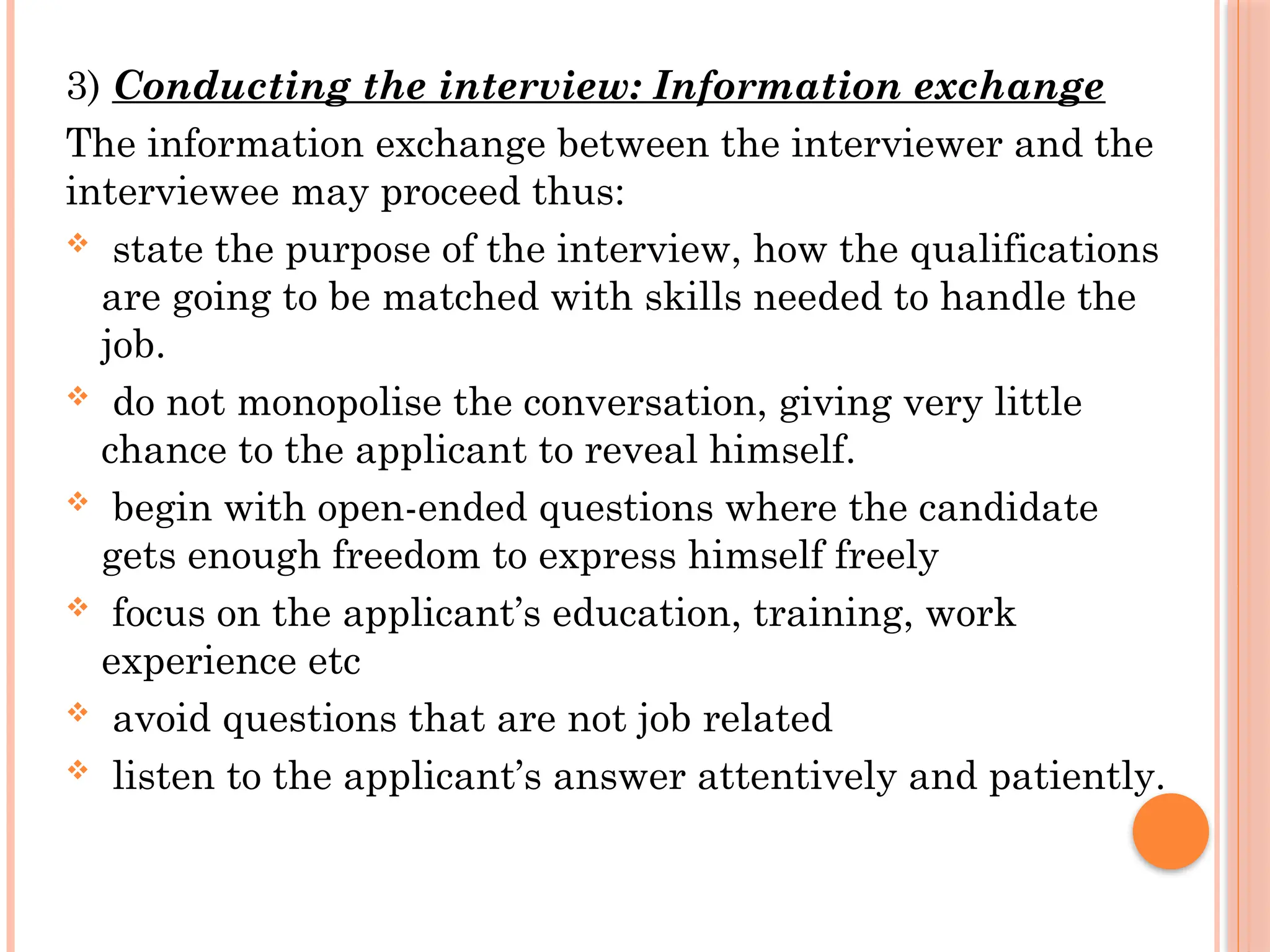 3) Conducting the interview: Information exchange
The information exchange between the interviewer and the
interviewee may proceed thus:
 state the purpose of the interview, how the qualifications
are going to be matched with skills needed to handle the
job.
 do not monopolise the conversation, giving very little
chance to the applicant to reveal himself.
 begin with open-ended questions where the candidate
gets enough freedom to express himself freely
 focus on the applicant’s education, training, work
experience etc
 avoid questions that are not job related
 listen to the applicant’s answer attentively and patiently.
 