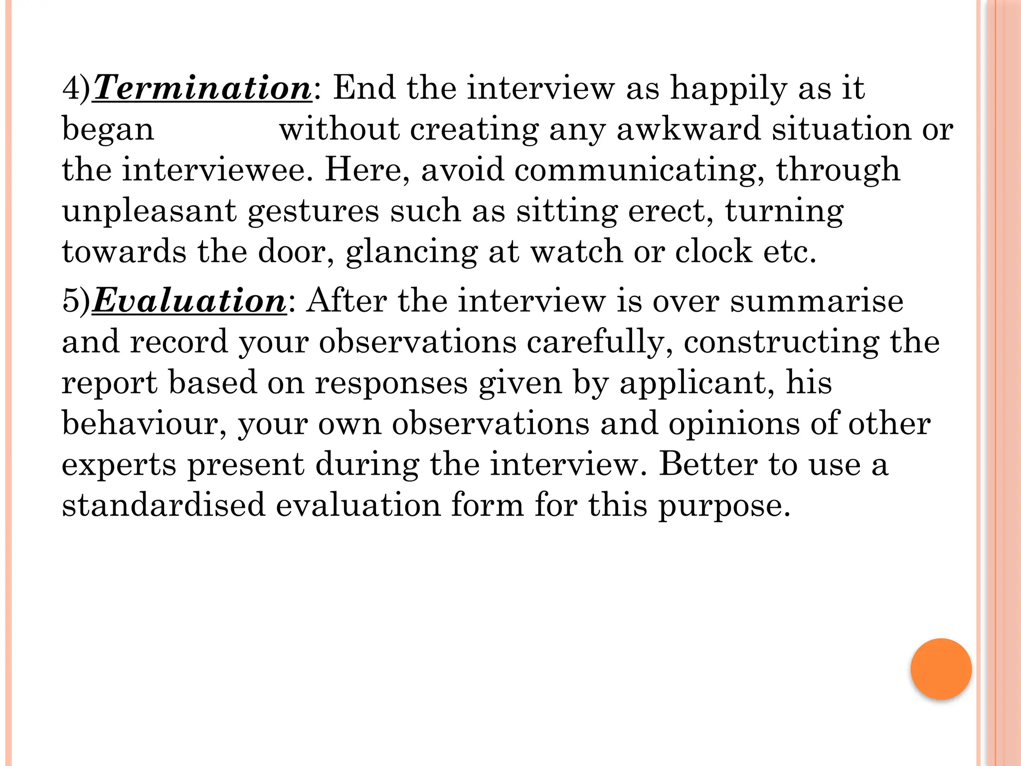 4)Termination: End the interview as happily as it
began without creating any awkward situation or
the interviewee. Here, avoid communicating, through
unpleasant gestures such as sitting erect, turning
towards the door, glancing at watch or clock etc.
5)Evaluation: After the interview is over summarise
and record your observations carefully, constructing the
report based on responses given by applicant, his
behaviour, your own observations and opinions of other
experts present during the interview. Better to use a
standardised evaluation form for this purpose.
 