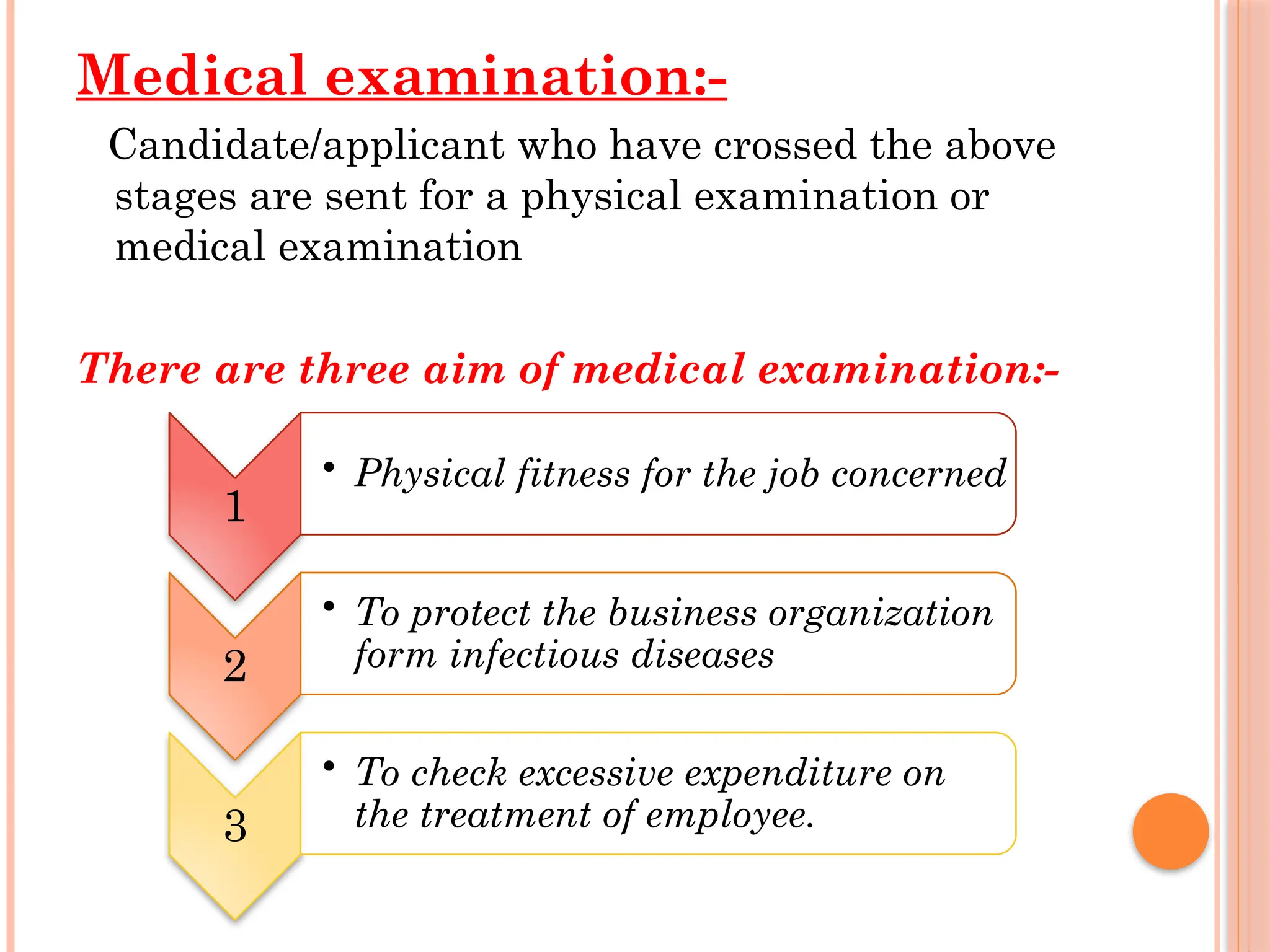 Medical examination:-
Candidate/applicant who have crossed the above
stages are sent for a physical examination or
medical examination
There are three aim of medical examination:-
1
• Physical fitness for the job concerned
2
• To protect the business organization
form infectious diseases
3
• To check excessive expenditure on
the treatment of employee.
 