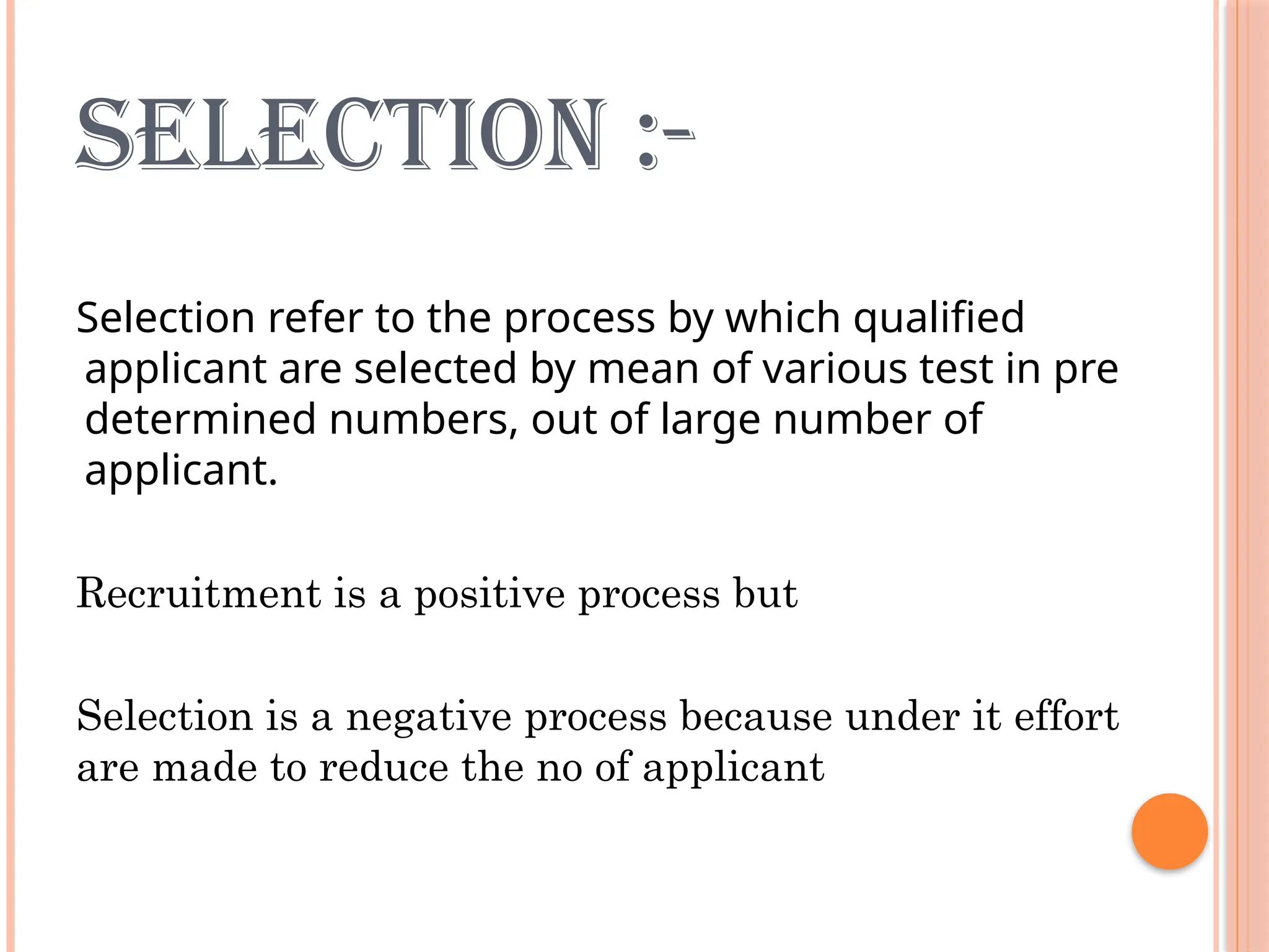SELECTION :-
Selection refer to the process by which qualified
applicant are selected by mean of various test in pre
determined numbers, out of large number of
applicant.
Recruitment is a positive process but
Selection is a negative process because under it effort
are made to reduce the no of applicant
 