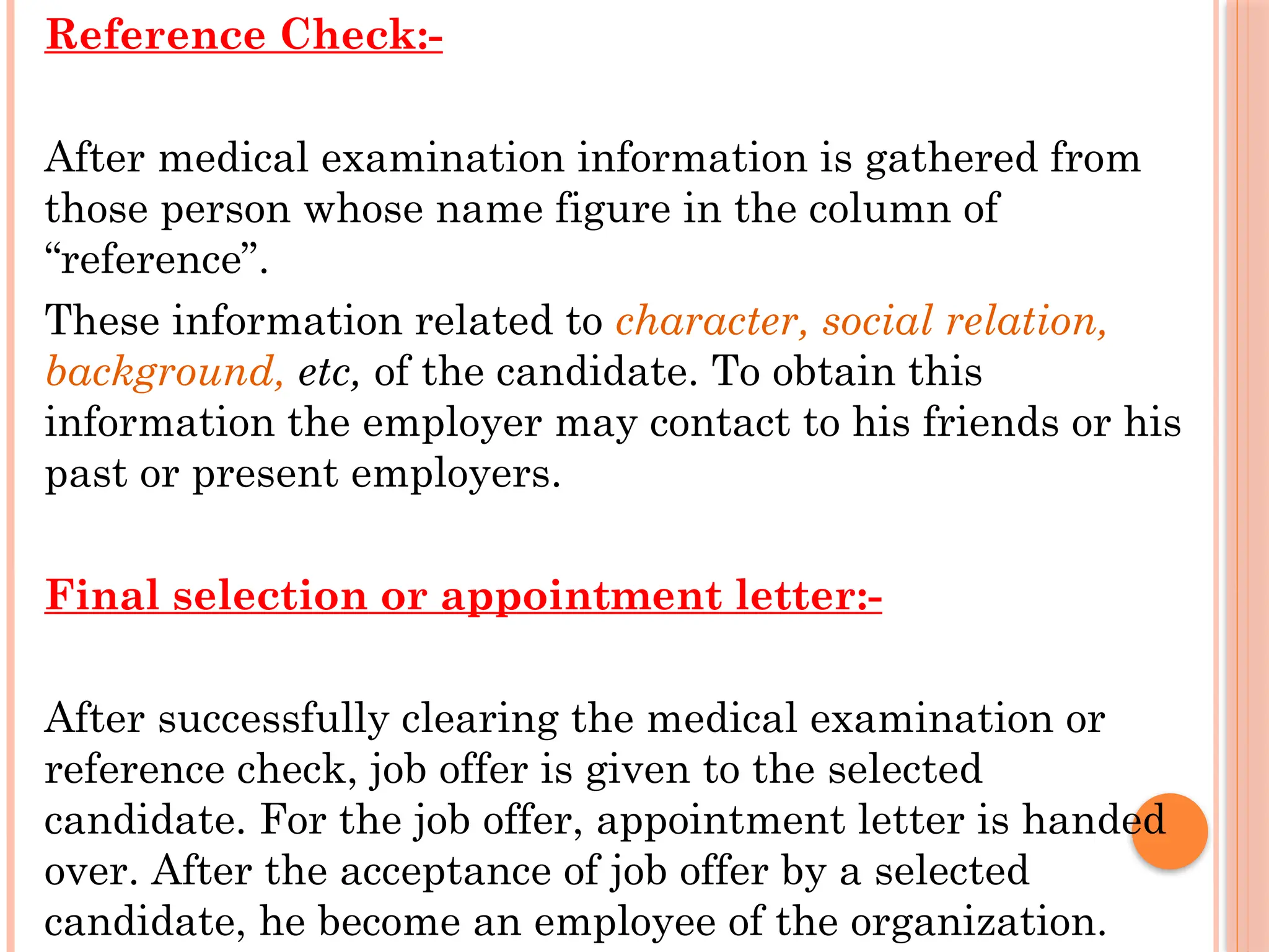 Reference Check:-
After medical examination information is gathered from
those person whose name figure in the column of
“reference”.
These information related to character, social relation,
background, etc, of the candidate. To obtain this
information the employer may contact to his friends or his
past or present employers.
Final selection or appointment letter:-
After successfully clearing the medical examination or
reference check, job offer is given to the selected
candidate. For the job offer, appointment letter is handed
over. After the acceptance of job offer by a selected
candidate, he become an employee of the organization.
 