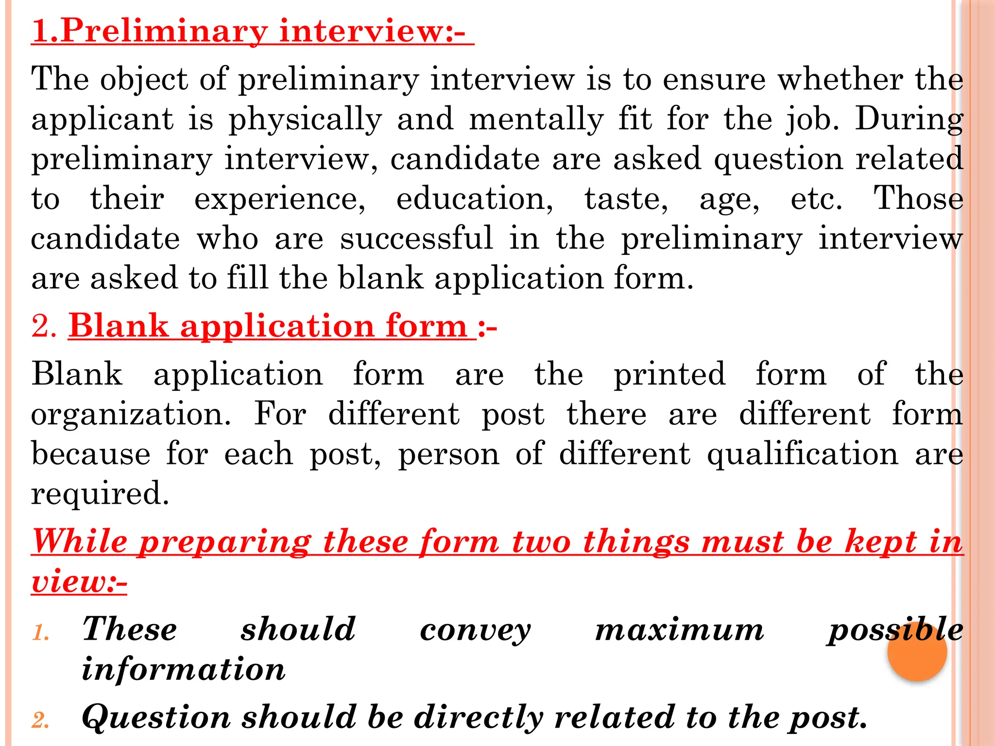 1.Preliminary interview:-
The object of preliminary interview is to ensure whether the
applicant is physically and mentally fit for the job. During
preliminary interview, candidate are asked question related
to their experience, education, taste, age, etc. Those
candidate who are successful in the preliminary interview
are asked to fill the blank application form.
2. Blank application form :-
Blank application form are the printed form of the
organization. For different post there are different form
because for each post, person of different qualification are
required.
While preparing these form two things must be kept in
view:-
1. These should convey maximum possible
information
2. Question should be directly related to the post.
 