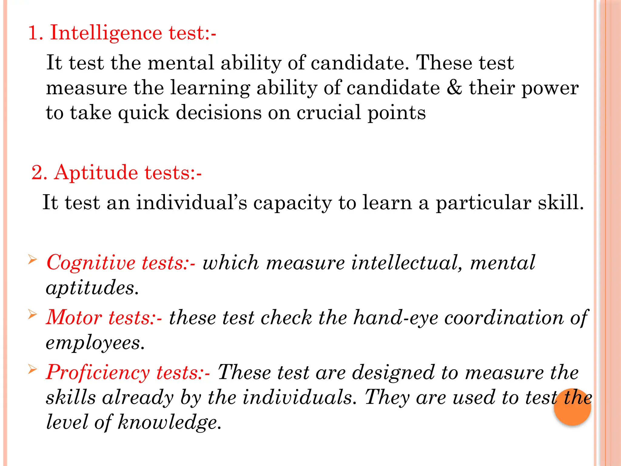 1. Intelligence test:-
It test the mental ability of candidate. These test
measure the learning ability of candidate & their power
to take quick decisions on crucial points
2. Aptitude tests:-
It test an individual’s capacity to learn a particular skill.
 Cognitive tests:- which measure intellectual, mental
aptitudes.
 Motor tests:- these test check the hand-eye coordination of
employees.
 Proficiency tests:- These test are designed to measure the
skills already by the individuals. They are used to test the
level of knowledge.
 