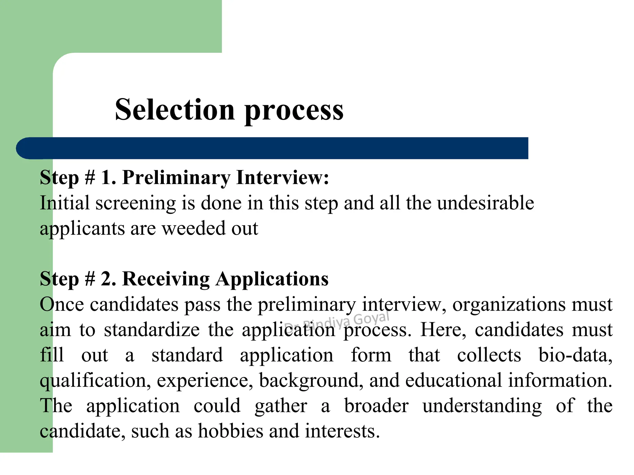 Selection process
Step # 1. Preliminary Interview:
Initial screening is done in this step and all the undesirable
applicants are weeded out
Step # 2. Receiving Applications
Once candidates pass the preliminary interview, organizations must
aim to standardize the application process. Here, candidates must
fill out a standard application form that collects bio-data,
qualification, experience, background, and educational information.
The application could gather a broader understanding of the
candidate, such as hobbies and interests.
 