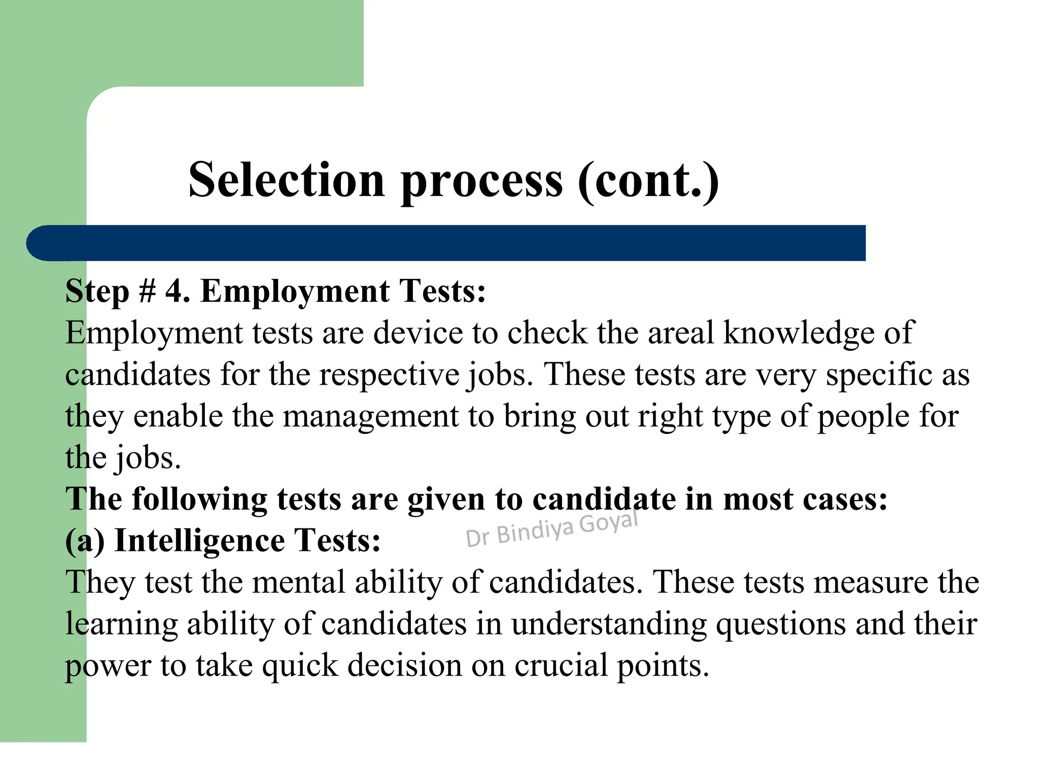 Selection process (cont.)
Step # 4. Employment Tests:
Employment tests are device to check the areal knowledge of
candidates for the respective jobs. These tests are very specific as
they enable the management to bring out right type of people for
the jobs.
The following tests are given to candidate in most cases:
(a) Intelligence Tests:
They test the mental ability of candidates. These tests measure the
learning ability of candidates in understanding questions and their
power to take quick decision on crucial points.
 