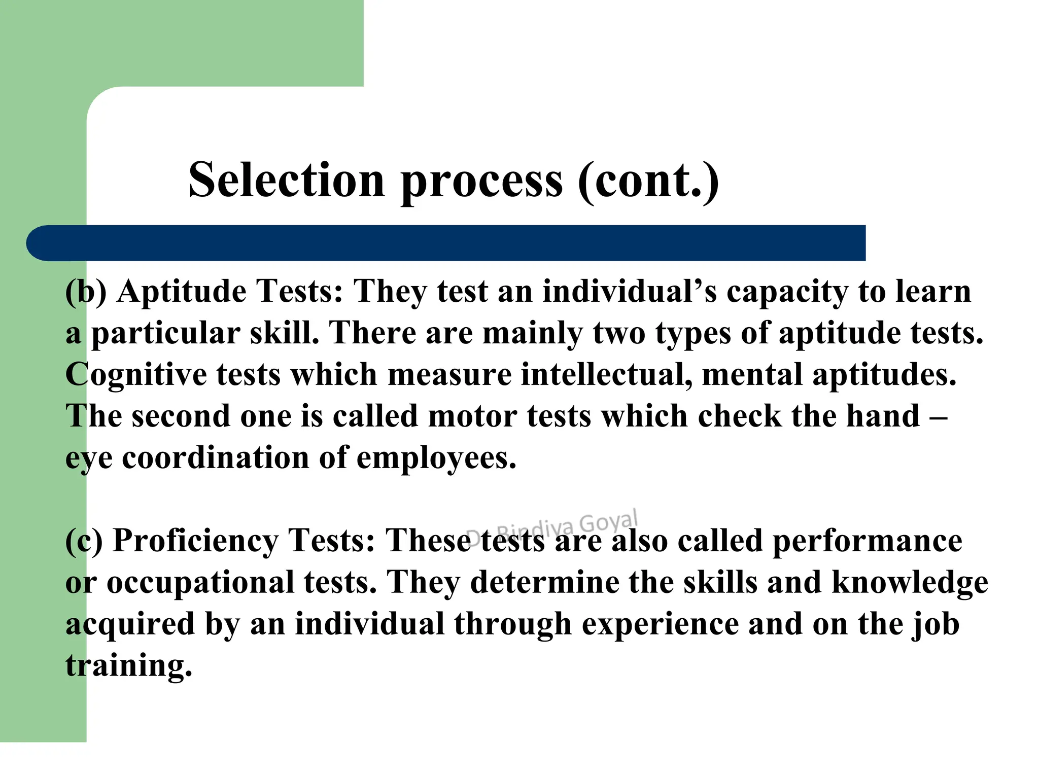 Selection process (cont.)
(b) Aptitude Tests: They test an individual’s capacity to learn
a particular skill. There are mainly two types of aptitude tests.
Cognitive tests which measure intellectual, mental aptitudes.
The second one is called motor tests which check the hand –
eye coordination of employees.
(c) Proficiency Tests: These tests are also called performance
or occupational tests. They determine the skills and knowledge
acquired by an individual through experience and on the job
training.
 