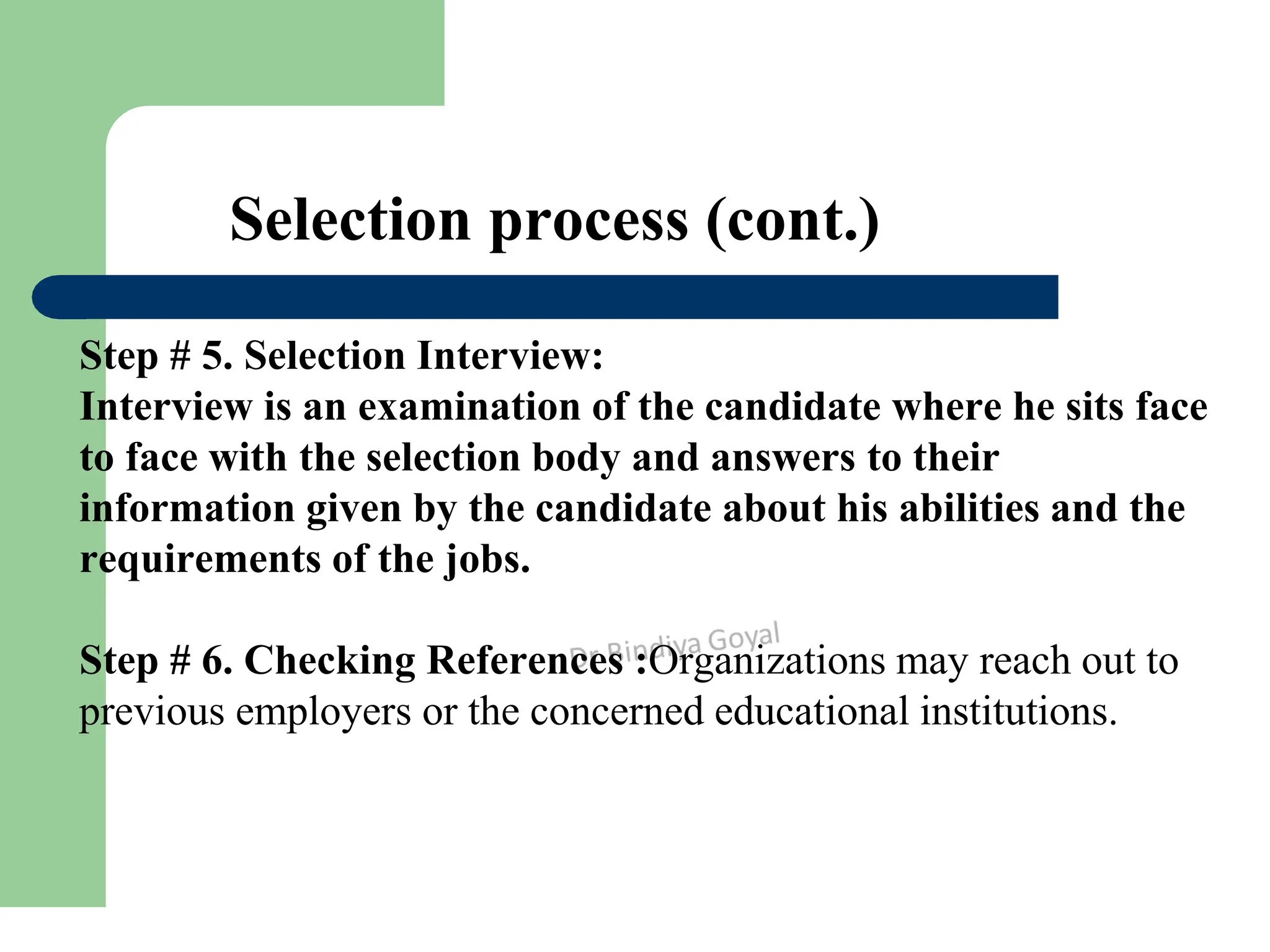 Selection process (cont.)
Step # 5. Selection Interview:
Interview is an examination of the candidate where he sits face
to face with the selection body and answers to their
information given by the candidate about his abilities and the
requirements of the jobs.
Step # 6. Checking References :Organizations may reach out to
previous employers or the concerned educational institutions.
 