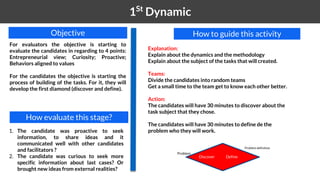 1 1St
Dynamic
Explanation:
Explain about the dynamics and the methodology
Explain about the subject of the tasks that will created.
Teams:
Divide the candidates into random teams
Get a small time to the team get to know each other better.
Action:
The candidates will have 30 minutes to discover about the
task subject that they chose.
The candidates will have 30 minutes to define de the
problem who they will work.
How to guide this activityObjective
For evaluators the objective is starting to
evaluate the candidates in regarding to 4 points:
Entrepreneurial view; Curiosity; Proactive;
Behaviors aligned to values
For the candidates the objective is starting the
process of building of the tasks. For it, they will
develop the first diamond (discover and define).
How evaluate this stage?
1. The candidate was proactive to seek
information, to share ideas and it
communicated well with other candidates
and facilitators ?
2. The candidate was curious to seek more
specific information about last cases? Or
brought new ideas from external realities?
Discover Define
Problem
Problem definition
 