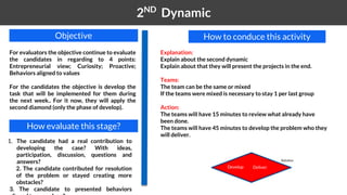 1 2ND
Dynamic
How to conduce this activityObjective
For evaluators the objective continue to evaluate
the candidates in regarding to 4 points:
Entrepreneurial view; Curiosity; Proactive;
Behaviors aligned to values
For the candidates the objective is develop the
task that will be implemented for them during
the next week.. For it now, they will apply the
second diamond (only the phase of develop).
How evaluate this stage?
1. The candidate had a real contribution to
developing the case? With ideas,
participation, discussion, questions and
answers?
2. The candidate contributed for resolution
of the problem or stayed creating more
obstacles?
3. The candidate to presented behaviors
Develop Deliver
Solution
Explanation:
Explain about the second dynamic
Explain about that they will present the projects in the end.
Teams:
The team can be the same or mixed
If the teams were mixed is necessary to stay 1 per last group
Action:
The teams will have 15 minutes to review what already have
been done.
The teams will have 45 minutes to develop the problem who they
will deliver.
 