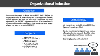 1 Organizational Induction
Objective
The candidates need to know the AIESEC Basics before to
become a member. It is very important to occur during the task
period because we need to align the candidates’ personal
values with the AIESEC’s value proposition. After this phase, it
is important to ask the candidates: Now you know what we do,
why do you want to be part of AIESEC?
Subjects
Methodology
- AIESEC History
- AIESEC Way
- AIESEC 2020
- @Experience
All contents are available on AIESEC Hub!
We won't create anything!
So, the most important point here, instead
of explanning the content, should create a
new way to educate the new members.
Learning by doing with activities!
Use the creativity
 