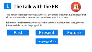 1 The talk with the EB
This part of the selection process is the last one before allocation. It’s no longer that
old and extensive interview we used to do in our selection process.
It is now a short interview to evaluate the candidates about their past, present,
future and also about language skills.
Past Present Future
Language skills
 