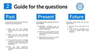 2 Guide for the questions
Past
Understand the experiences he/she had in
the past and the learning points.
1) What was the most relevant
experience that you ever had? How
was it?
2) What was the most frustrating
experience that you have ever gone
through?
3) If you had the power of changing
something in this experience, what
would you change or what would you
do different?
4) How was these experiences
connected to what you see for your
future?
Understand why the candidate wants to be
part of AIESEC.
1) What/Who motivated you to
subscribe to be part of AIESEC? Why
would you like to join?
2) What are you doing today to achieve
your goals, achieve what you want for
your future?
3) What bothers you today in society?
What have you done about it?
Understand what he/she will use this
experience for.
1) How do you see the world in 10
years?
2) If you could do something big to
guarantee a better future, what
would do?
Present Future
 