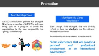 1 Promotion
AIESEC's recruitment process has changed.
Now, being a member of AIESEC is no longer
being part of a program in which the
organization is the one responsible for
"giving" us leadership!
Even though little changed, this will directly
reflect on how we divulgate our Recruitment
Process in local level!
From now on, what we offer to our customer is:
"Team experiences, that will provide a
personal and professional
development, in an International
Environment"
Membership Role
Membership Value
Proposition
 