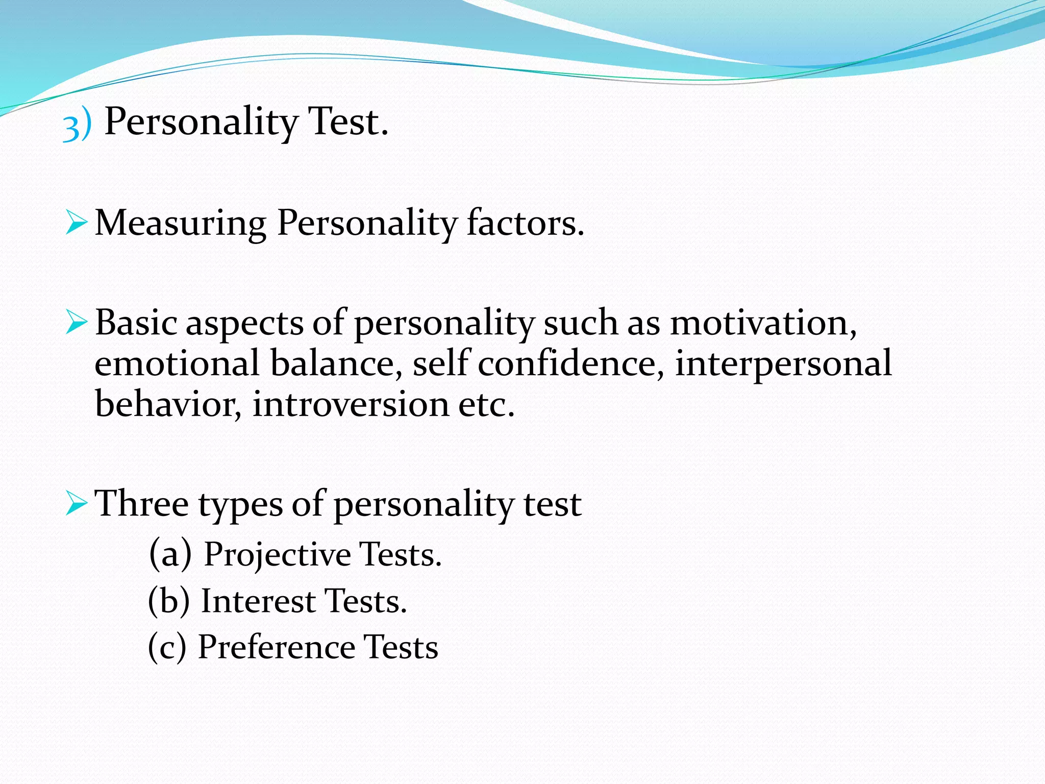 3) Personality Test.
Measuring Personality factors.
Basic aspects of personality such as motivation,
emotional balance, self confidence, interpersonal
behavior, introversion etc.
Three types of personality test
(a) Projective Tests.
(b) Interest Tests.
(c) Preference Tests
 
