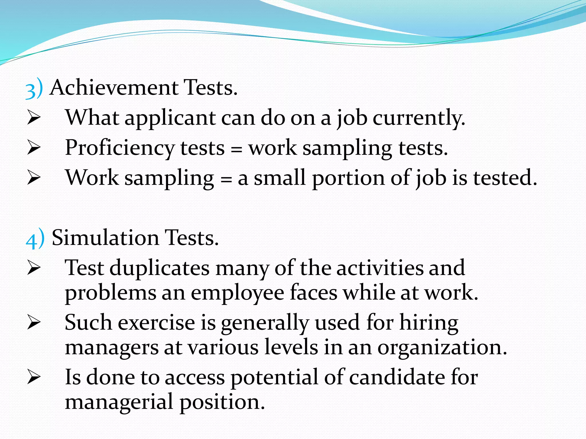 3) Achievement Tests.
 What applicant can do on a job currently.
 Proficiency tests = work sampling tests.
 Work sampling = a small portion of job is tested.
4) Simulation Tests.
 Test duplicates many of the activities and
problems an employee faces while at work.
 Such exercise is generally used for hiring
managers at various levels in an organization.
 Is done to access potential of candidate for
managerial position.
 