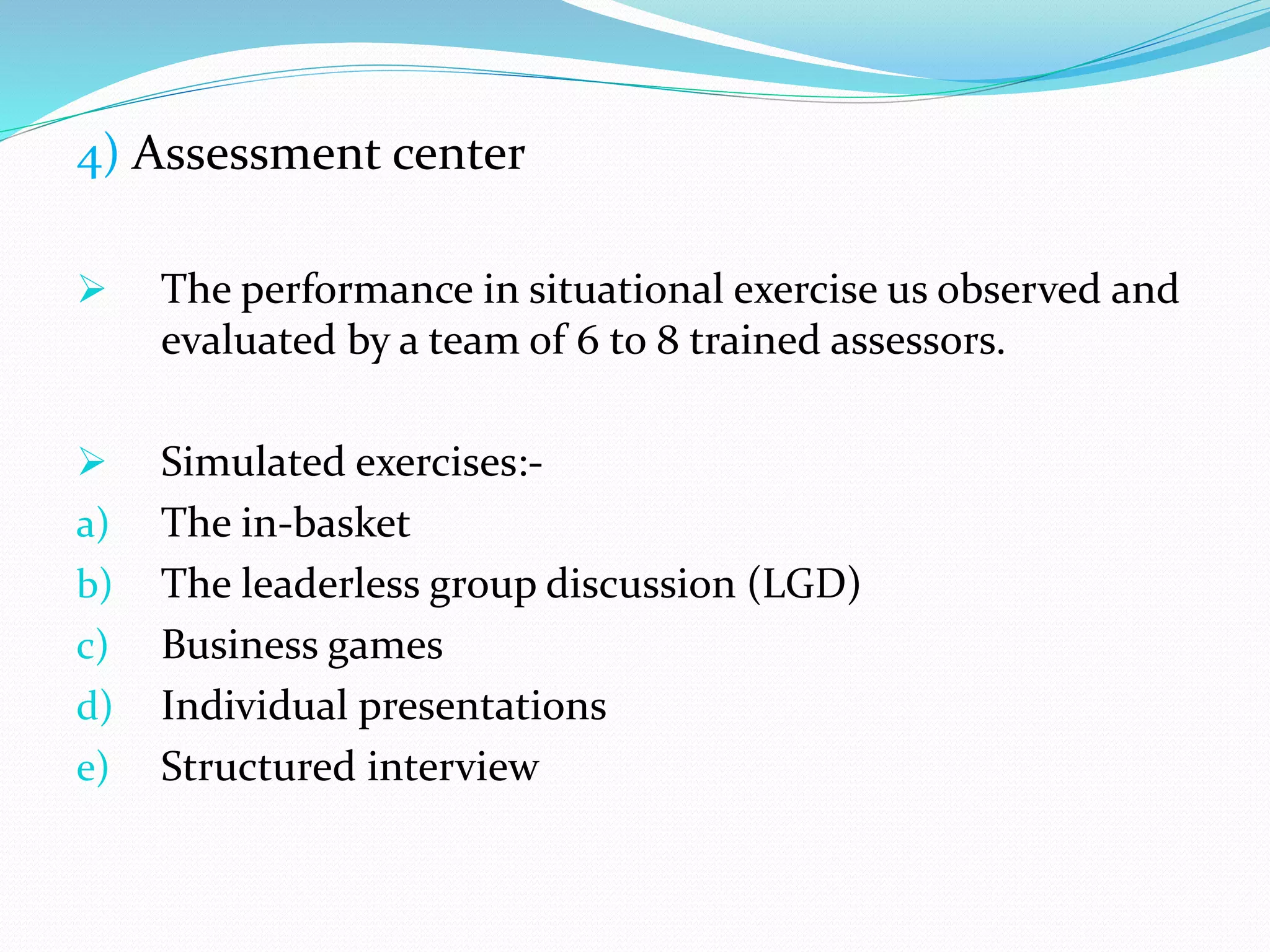 4) Assessment center
 The performance in situational exercise us observed and
evaluated by a team of 6 to 8 trained assessors.
 Simulated exercises:-
a) The in-basket
b) The leaderless group discussion (LGD)
c) Business games
d) Individual presentations
e) Structured interview
 