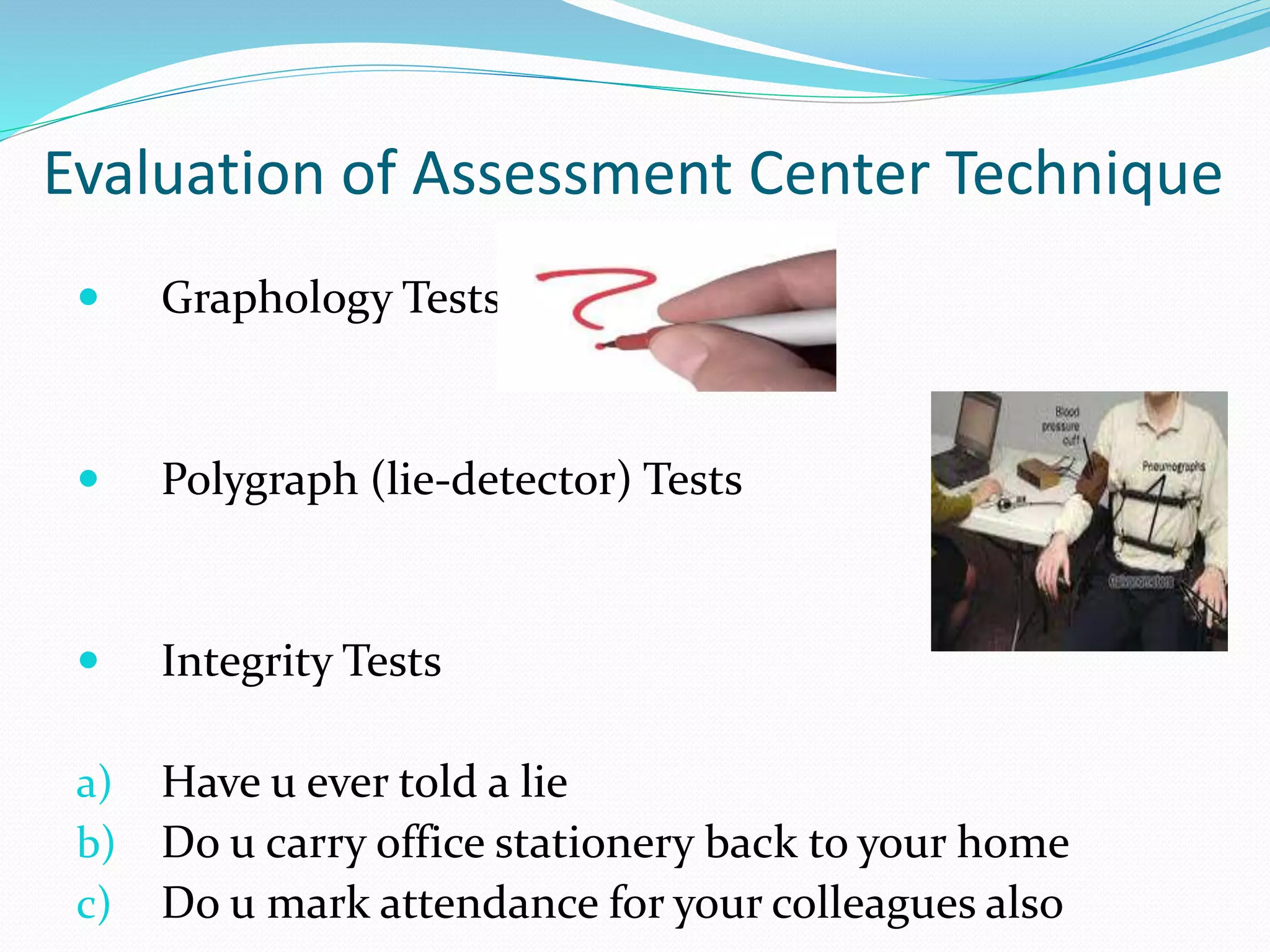 Evaluation of Assessment Center Technique
 Graphology Tests
 Polygraph (lie-detector) Tests
 Integrity Tests
a) Have u ever told a lie
b) Do u carry office stationery back to your home
c) Do u mark attendance for your colleagues also
 