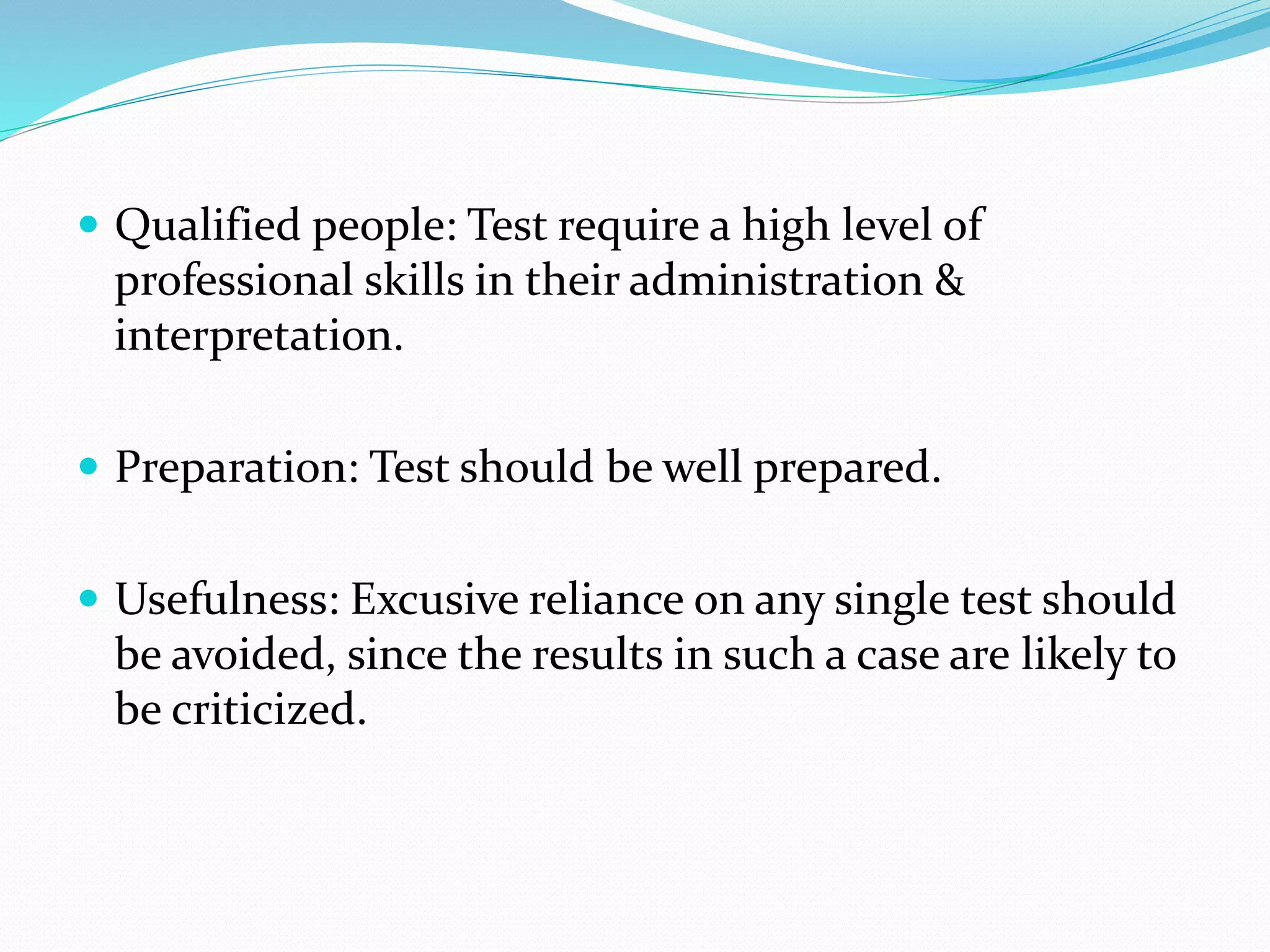  Qualified people: Test require a high level of
professional skills in their administration &
interpretation.
 Preparation: Test should be well prepared.
 Usefulness: Excusive reliance on any single test should
be avoided, since the results in such a case are likely to
be criticized.
 