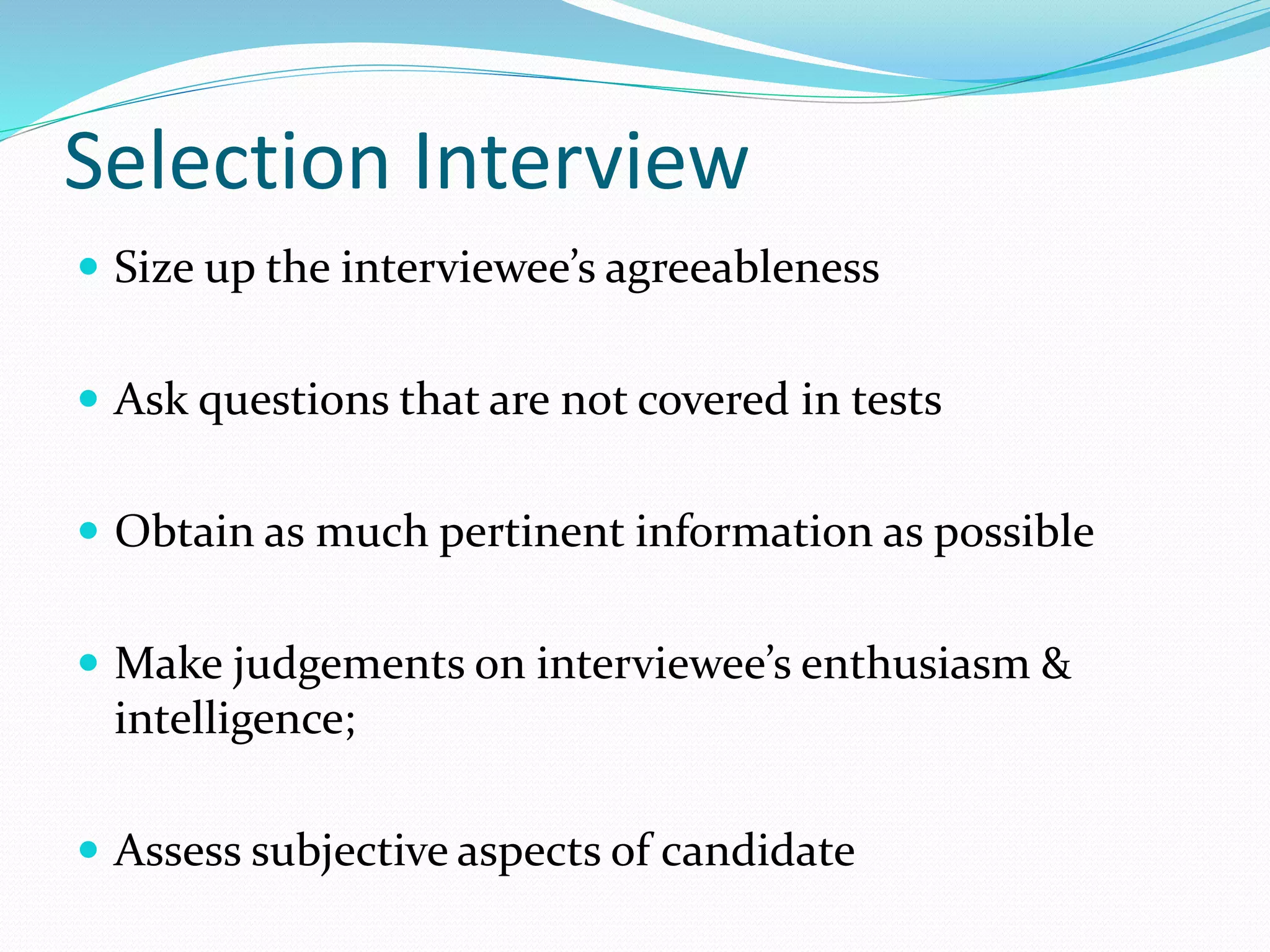 Selection Interview
 Size up the interviewee’s agreeableness
 Ask questions that are not covered in tests
 Obtain as much pertinent information as possible
 Make judgements on interviewee’s enthusiasm &
intelligence;
 Assess subjective aspects of candidate
 