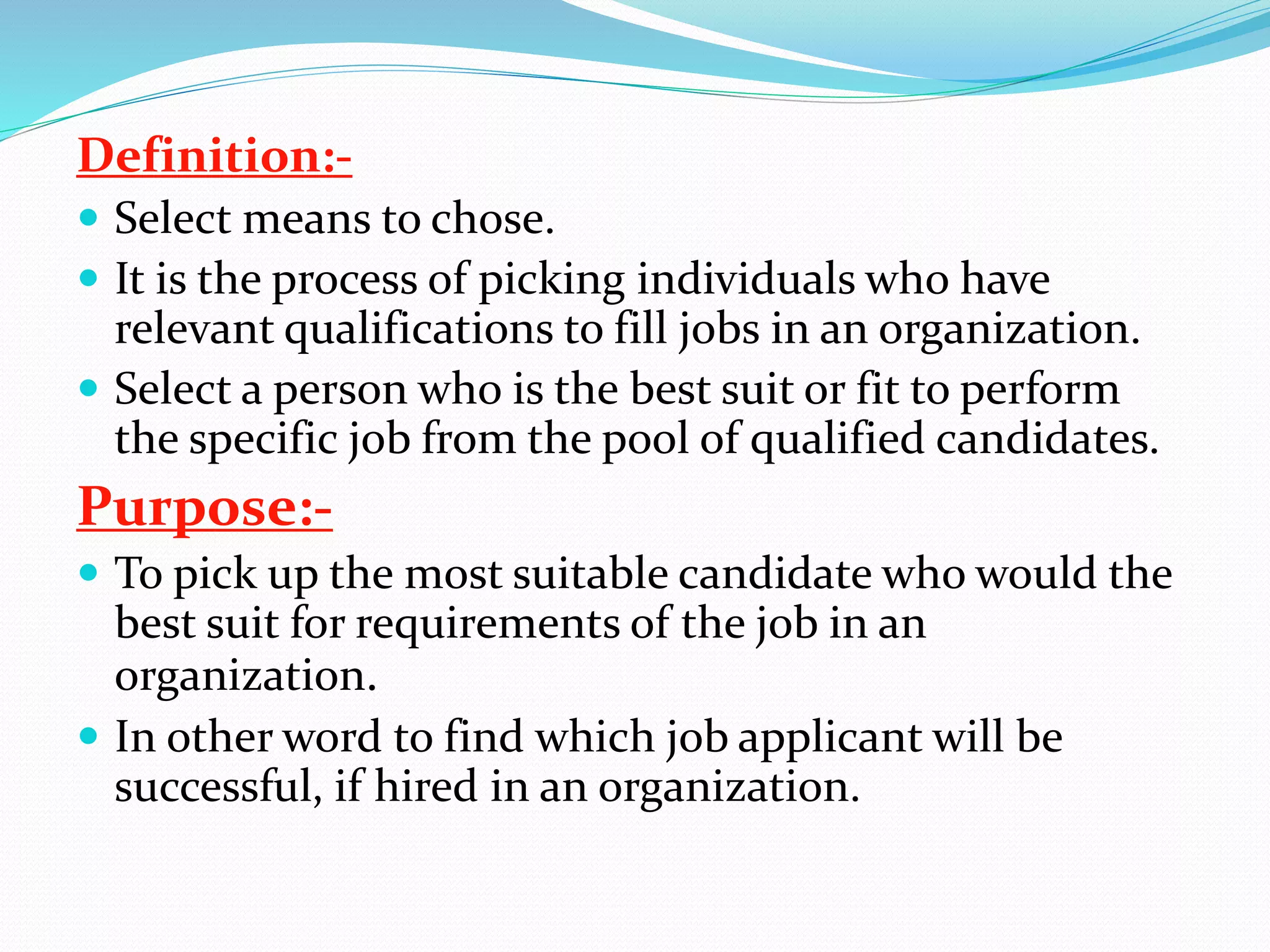 Definition:-
 Select means to chose.
 It is the process of picking individuals who have
relevant qualifications to fill jobs in an organization.
 Select a person who is the best suit or fit to perform
the specific job from the pool of qualified candidates.
Purpose:-
 To pick up the most suitable candidate who would the
best suit for requirements of the job in an
organization.
 In other word to find which job applicant will be
successful, if hired in an organization.
 