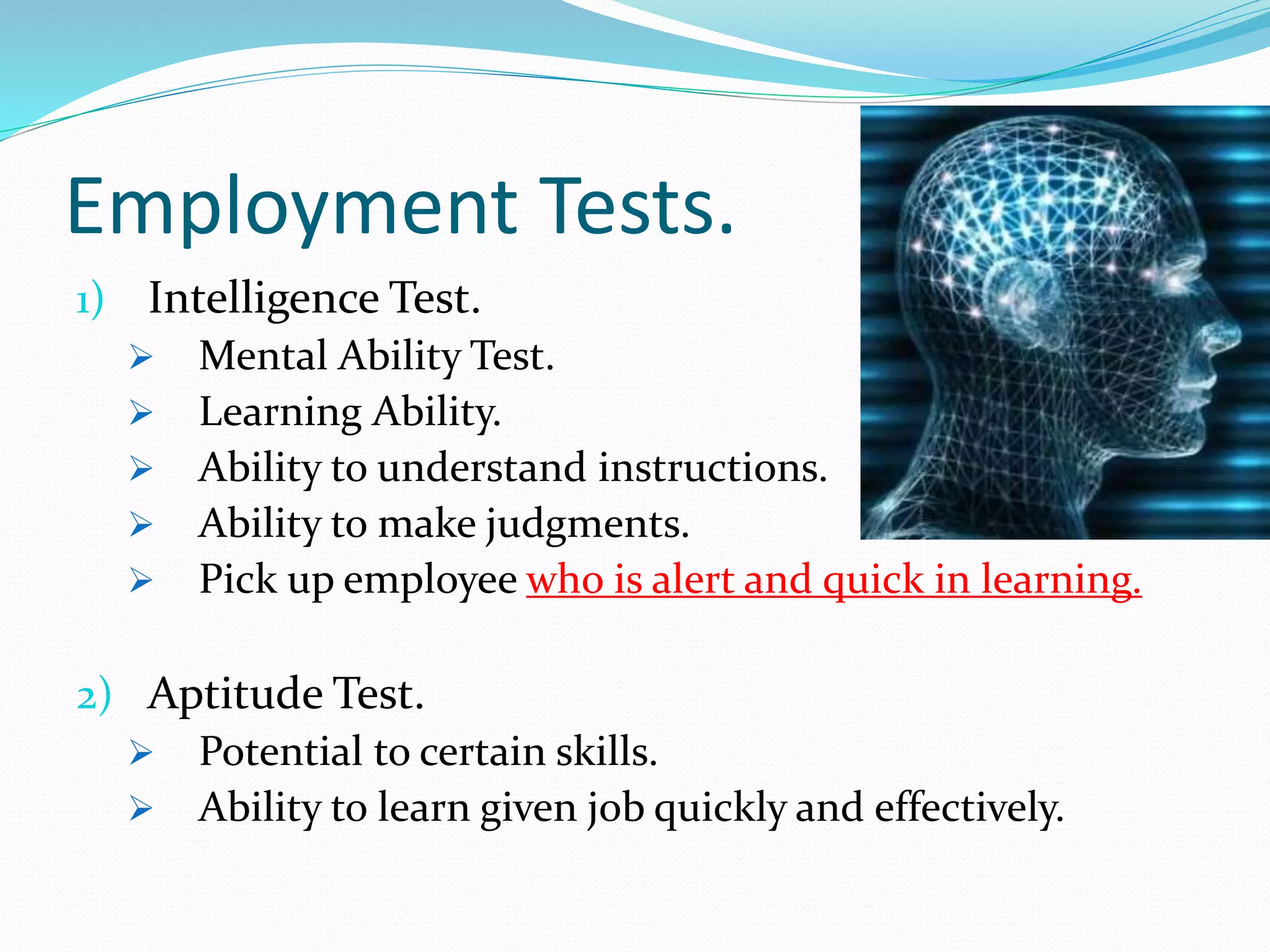 Employment Tests.
1) Intelligence Test.
 Mental Ability Test.
 Learning Ability.
 Ability to understand instructions.
 Ability to make judgments.
 Pick up employee who is alert and quick in learning.
2) Aptitude Test.
 Potential to certain skills.
 Ability to learn given job quickly and effectively.
 
