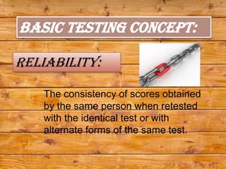 BASIC TESTING CONCEPT:

Reliability:

   The consistency of scores obtained
   by the same person when retested
   with the identical test or with
   alternate forms of the same test.
 