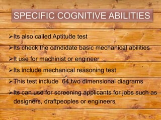 Its also called Aptitude test
Its check the candidate basic mechanical abilities
It use for machinist or engineer
Its include mechanical reasoning test
This test include 64 two dimensional diagrams
Its can use for screening applicants for jobs such as
 designers, draftpeoples or engineers
 