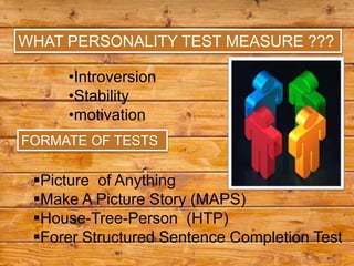 WHAT PERSONALITY TEST MEASURE ???

     •Introversion
     •Stability
     •motivation
FORMATE OF TESTS

 Picture of Anything
 Make A Picture Story (MAPS)
 House-Tree-Person (HTP)
 Forer Structured Sentence Completion Test
 