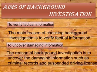Aims of background
              investigation
 To verify factual information

 The main reason of checking background
 investigation is to verify factual information
 To uncover damaging information

 The reason of background investigation is to
 uncover the damaging information such as
 criminal records and suspended driving license
 