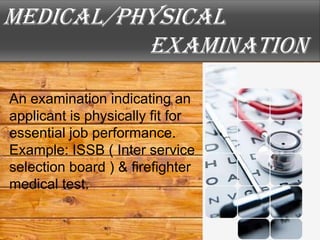 Medical/physical
          examination
An examination indicating an
applicant is physically fit for
essential job performance.
Example: ISSB ( Inter service
selection board ) & firefighter
medical test.
 