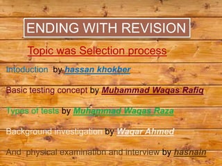 ENDING WITH REVISION
     Topic was Selection process
Intoduction by hassan khokher

Basic testing concept by Muhammad Waqas Rafiq

Types of tests by Muhammad Waqas Raza

Background investigation by Waqar Ahmed

And physical examination and interview by hasnain
 