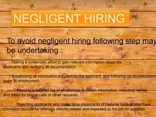 NEGLIGENT HIRING
      To avoid negligent hiring following step may
      be undertaking :
       • Making a systematic effort to gain relevant information about the
    applicants and verifying all documentation.

       • Scrutinizing all information supplied by the applicant, and following up on unexplaine
    gaps in employment.

•          Keeping a detailed log of all attempts to obtain information, including names
    and dates for phone calls or other requests

•         Rejecting applicants who make false statements of material facts or who have
 conviction records for offenses directly related and important to the job on question
 