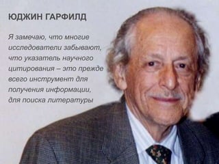 ЮДЖИН ГАРФИЛД
Я замечаю, что многие
исследователи забывают,
что указатель научного
цитирования – это прежде
всего инструмент для
получения информации,
для поиска литературы

 