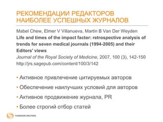 РЕКОМЕНДАЦИИ РЕДАКТОРОВ
НАИБОЛЕЕ УСПЕШНЫХ ЖУРНАЛОВ
Mabel Chew, Elmer V Villanueva, Martin B Van Der Weyden
Life and times of the impact factor: retrospective analysis of
trends for seven medical journals (1994-2005) and their
Editors' views
Journal of the Royal Society of Medicine, 2007, 100 (3), 142-150
http://jrs.sagepub.com/content/100/3/142

• Активное привлечение цитируемых авторов
• Обеспечение наилучших условий для авторов
• Активное продвижение журнала, PR

• Более строгий отбор статей

 