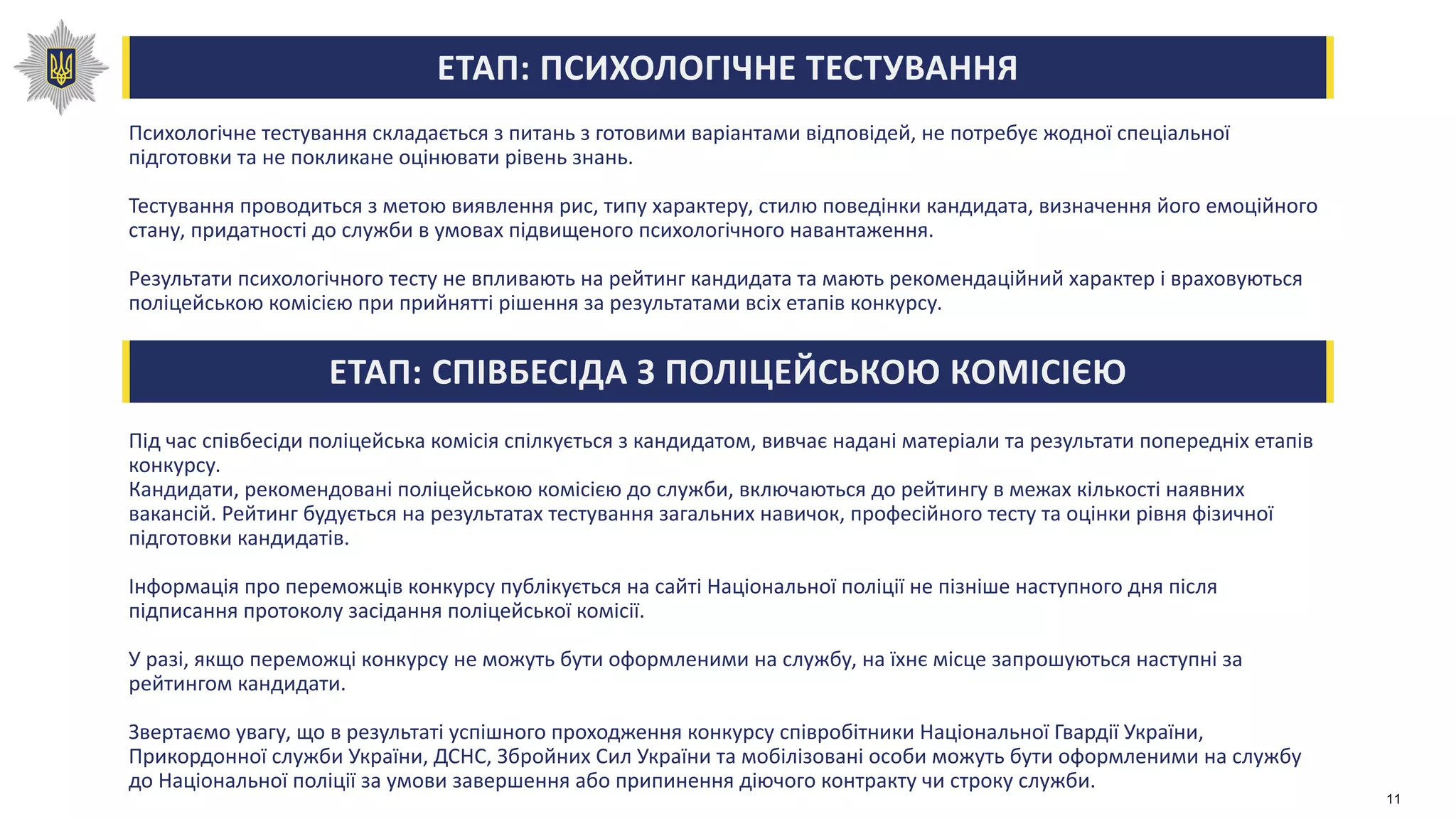 ЕТАП: ПСИХОЛОГІЧНЕ ТЕСТУВАННЯ
Психологічне тестування складається з питань з готовими варіантами відповідей, не потребує жодної спеціальної
підготовки та не покликане оцінювати рівень знань.
Тестування проводиться з метою виявлення рис, типу характеру, стилю поведінки кандидата, визначення його емоційного
стану, придатності до служби в умовах підвищеного психологічного навантаження.
Результати психологічного тесту не впливають на рейтинг кандидата та мають рекомендаційний характер і враховуються
поліцейською комісією при прийнятті рішення за результатами всіх етапів конкурсу.
ЕТАП: СПІВБЕСІДА З ПОЛІЦЕЙСЬКОЮ КОМІСІЄЮ
Під час співбесіди поліцейська комісія спілкується з кандидатом, вивчає надані матеріали та результати попередніх етапів
конкурсу.
Кандидати, рекомендовані поліцейською комісією до служби, включаються до рейтингу в межах кількості наявних
вакансій. Рейтинг будується на результатах тестування загальних навичок, професійного тесту та оцінки рівня фізичної
підготовки кандидатів.
Інформація про переможців конкурсу публікується на сайті Національної поліції не пізніше наступного дня після
підписання протоколу засідання поліцейської комісії.
У разі, якщо переможці конкурсу не можуть бути оформленими на службу, на їхнє місце запрошуються наступні за
рейтингом кандидати.
Звертаємо увагу, що в результаті успішного проходження конкурсу співробітники Національної Гвардії України,
Прикордонної служби України, ДСНС, Збройних Сил України та мобілізовані особи можуть бути оформленими на службу
до Національної поліції за умови завершення або припинення діючого контракту чи строку служби.
11
 