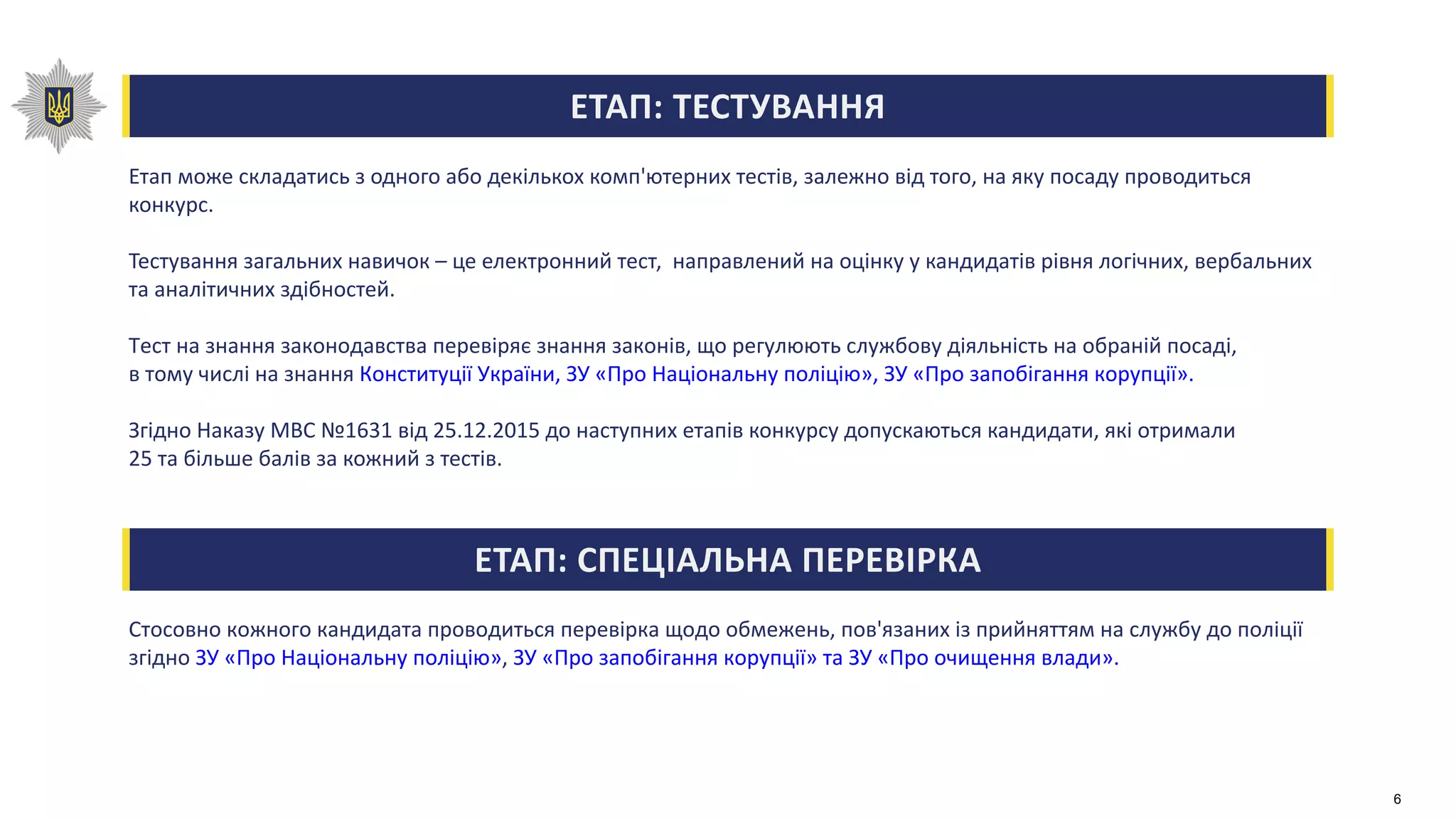 ЕТАП: ТЕСТУВАННЯ
Етап може складатись з одного або декількох комп'ютерних тестів, залежно від того, на яку посаду проводиться
конкурс.
Тестування загальних навичок – це електронний тест, направлений на оцінку у кандидатів рівня логічних, вербальних
та аналітичних здібностей.
Тест на знання законодавства перевіряє знання законів, що регулюють службову діяльність на обраній посаді,
в тому числі на знання Конституції України, ЗУ «Про Національну поліцію», ЗУ «Про запобігання корупції».
Згідно Наказу МВС №1631 від 25.12.2015 до наступних етапів конкурсу допускаються кандидати, які отримали
25 та більше балів за кожний з тестів.
ЕТАП: СПЕЦІАЛЬНА ПЕРЕВІРКА
Стосовно кожного кандидата проводиться перевірка щодо обмежень, пов'язаних із прийняттям на службу до поліції
згідно ЗУ «Про Національну поліцію», ЗУ «Про запобігання корупції» та ЗУ «Про очищення влади».
6
 