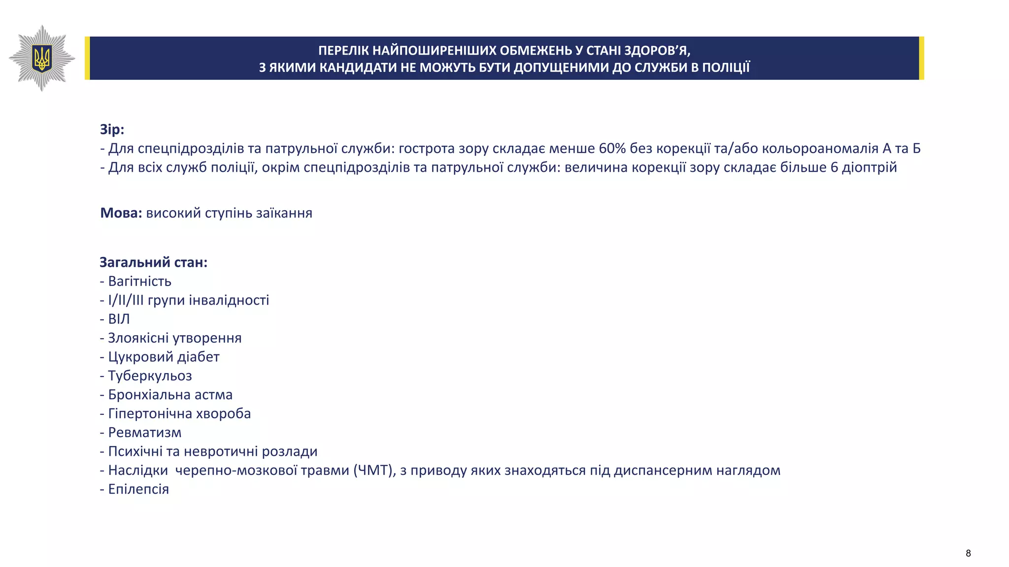 Зір:
- Для спецпідрозділів та патрульної служби: гострота зору складає менше 60% без корекції та/або кольороаномалія А та Б
- Для всіх служб поліції, окрім спецпідрозділів та патрульної служби: величина корекції зору складає більше 6 діоптрій
Мова: високий ступінь заїкання
Загальний стан:
- Вагітність
- I/II/III групи інвалідності
- ВІЛ
- Злоякісні утворення
- Цукровий діабет
- Туберкульоз
- Бронхіальна астма
- Гіпертонічна хвороба
- Ревматизм
- Психічні та невротичні розлади
- Наслідки черепно-мозкової травми (ЧМТ), з приводу яких знаходяться під диспансерним наглядом
- Епілепсія
ПЕРЕЛІК НАЙПОШИРЕНІШИХ ОБМЕЖЕНЬ У СТАНІ ЗДОРОВ’Я,
З ЯКИМИ КАНДИДАТИ НЕ МОЖУТЬ БУТИ ДОПУЩЕНИМИ ДО СЛУЖБИ В ПОЛІЦІЇ
8
 