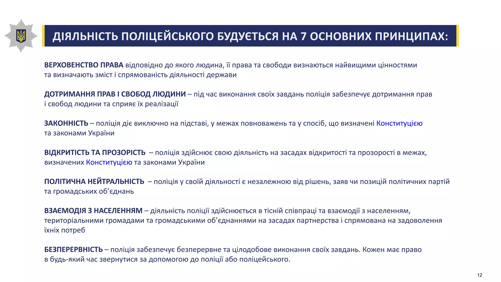 ДІЯЛЬНІСТЬ ПОЛІЦЕЙСЬКОГО БУДУЄТЬСЯ НА 7 ОСНОВНИХ ПРИНЦИПАХ:
ВЕРХОВЕНСТВО ПРАВА відповідно до якого людина, її права та свободи визнаються найвищими цінностями
та визначають зміст і спрямованість діяльності держави
ДОТРИМАННЯ ПРАВ І СВОБОД ЛЮДИНИ – під час виконання своїх завдань поліція забезпечує дотримання прав
і свобод людини та сприяє їх реалізації
ЗАКОННІСТЬ – поліція діє виключно на підставі, у межах повноважень та у спосіб, що визначені Конституцією
та законами України
ВІДКРИТІСТЬ ТА ПРОЗОРІСТЬ – поліція здійснює свою діяльність на засадах відкритості та прозорості в межах,
визначених Конституцією та законами України
ПОЛІТИЧНА НЕЙТРАЛЬНІСТЬ – поліція у своїй діяльності є незалежною від рішень, заяв чи позицій політичних партій
та громадських об’єднань
ВЗАЄМОДІЯ З НАСЕЛЕННЯМ – діяльність поліції здійснюється в тісній співпраці та взаємодії з населенням,
територіальними громадами та громадськими об’єднаннями на засадах партнерства і спрямована на задоволення
їхніх потреб
БЕЗПЕРЕРВНІСТЬ – поліція забезпечує безперервне та цілодобове виконання своїх завдань. Кожен має право
в будь-який час звернутися за допомогою до поліції або поліцейського.
12
 