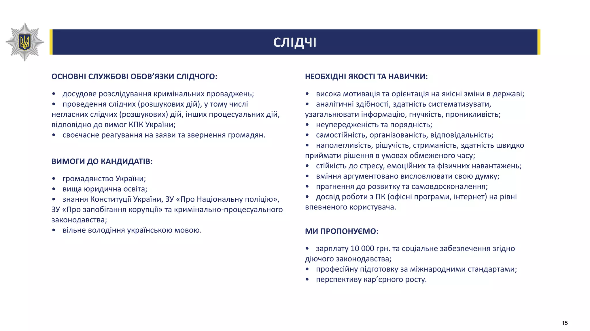 СЛІДЧІ
ОСНОВНІ СЛУЖБОВІ ОБОВ’ЯЗКИ СЛІДЧОГО:
• досудове розслідування кримінальних проваджень;
• проведення слідчих (розшукових дій), у тому числі
негласних слідчих (розшукових) дій, інших процесуальних дій,
відповідно до вимог КПК України;
• своєчасне реагування на заяви та звернення громадян.
ВИМОГИ ДО КАНДИДАТІВ:
• громадянство України;
• вища юридична освіта;
• знання Конституції України, ЗУ «Про Національну поліцію»,
ЗУ «Про запобігання корупції» та кримінально-процесуального
законодавства;
• вільне володіння українською мовою.
НЕОБХІДНІ ЯКОСТІ ТА НАВИЧКИ:
• висока мотивація та орієнтація на якісні зміни в державі;
• аналітичні здібності, здатність систематизувати,
узагальнювати інформацію, гнучкість, проникливість;
• неупередженість та порядність;
• самостійність, організованість, відповідальність;
• наполегливість, рішучість, стриманість, здатність швидко
приймати рішення в умовах обмеженого часу;
• стійкість до стресу, емоційних та фізичних навантажень;
• вміння аргументовано висловлювати свою думку;
• прагнення до розвитку та самовдосконалення;
• досвід роботи з ПК (офісні програми, інтернет) на рівні
впевненого користувача.
МИ ПРОПОНУЄМО:
• зарплату 10 000 грн. та соціальне забезпечення згідно
діючого законодавства;
• професійну підготовку за міжнародними стандартами;
• перспективу кар’єрного росту.
15
 